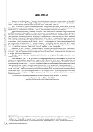 Календарзнаменнихіпам’ятнихдат
4 ШБІЦ № 7/2014
ПЕРЕДМОВА
Шановні читачі! Перед вами — черговий випуск «Календаря знаменних і пам’ятних дат на 2014/2015
навчальний рік» (далі — Календар), який укладено редакцією журналу з урахуванням терміну підго-
товки планово-звітної документації в загальноосвітніх навчальних закладах.
Мета Календаря — привернути увагу шкільних бібліотекарів, учителів, педагогів-організаторів
і всіх зацікавлених до ювілеїв видатних вітчизняних і зарубіжних особистостей, а також найбільш зна-
чущих подій як світового масштабу, так і тих, що пов’язані лише з історією нашої країни.
Інформаційною базою для укладання Календаря стали енциклопедії, довідники, навчальні програми
для ЗНЗ, календарі, інформаційні матеріали та інші документи, представлені на веб-сайтах провідних
бібліотек (Національної парламентської бібліотеки України, Національної бібліотеки України для ді-
тей, Державної науково-педагогічної бібліотеки України імені В.О. Сухомлинського), а також Верховної
Ради України, Організації Об’єднаних Націй в Україні та ін.1
Під час укладання Календаря були врахо-
вані: укази Президента України «Про додаткові заходи з підготовки та відзначення 200-річчя від дня
народження Тараса Шевченка», «Про заходи у зв’язку з відзначенням 70-ї річниці визволення України
від фашистських загарбників та 70-ї річниці Перемоги у Великій Вітчизняній війні 1941–1945 років»,
Наказ Міністерства освіти і науки, молоді та спорту України «Про Основні орієнтири виховання учнів
1–11 класів загальноосвітніх навчальних закладів України» та інші документи2
.
Календар містить 9 розділів, у яких відображено дати, що мають особливе значення для розвитку
людства взагалі та українського суспільства зокрема, перелік професійних і екологічних свят, творів-­
ювілярів і свят, які були започатковані в різних країнах світу, однак знайшли багато прихильників
в Україні, особливо серед школярів.
Швидко зорієнтуватися в пошуку потрібної персони на сторінках Календаря допоможе імен-
ний покажчик.
Звертаємо вашу увагу на те, що передплатники кожного наступного номера журналу «Шкільний
бібліотечно-інформаційний центр. Повне видання» або «Шкільний бібліотечно-інформаційний центр.
Бібліотечна робота», починаючи з серпня 2014 року, щомісячно отримуватимуть електронні додатки
на компакт-диску до всіх дат у Календарі (інформаційні матеріали, списки рекомендованої літератури
та переліки цікавих інтернет-ресурсів, нариси, ілюстрації, фото, презентації, відеоролики тощо).
Упевнені, що запропонований Календар допоможе вам раціонально та ефективно спланувати
цікаві, захопливі й інформаційно насичені заходи, проекти та акції, спрямовані на всебічний розвиток
учнів, формування в них громадянської свідомості, патріотизму, поваги до сучасного та минулого нашої
держави й особистостей, які в різні роки долучалися до збагачення культурної, освітньої та наукової
скарбниці України.
Свої пропозиції та зауваження ви можете надіслати до редакції журналу за адресою:
вул. Горького, 172, оф. 720, м. Київ, 03150
e-mail: schoollib_red@libcenter.com
red@libcenter.com
1
	 Національна парламентська бібліотека України (http://www.nplu.org); Національна бібліотека України для дітей
(http://www.chl.kiev.ua); Державна науково-педагогічна бібліотека України імені В.О. Сухомлинського (http://www.
dnpb.gov.ua/); Організація Об’єднаних Націй в Україні (http://www.un.org.ua/ua/about-un-in-ukraine).
2
	 Документи, які були використані для укладання Календаря, наведено в розділі «Список використаних джерел».
 