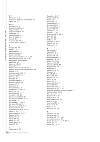 Календарзнаменнихіпам’ятнихдат
40 ШБІЦ № 7/2014
Е–Є
Ейнштейн А. 8
Єлизавета Петрівна, імператриця 15
Ємець В.К. 27
Ж–З–І
Жиленко І.В. 32
Загребельний П.А. 32
Закревська М.І. 20
Закревський М.В. 25
Зеров М.К. 22
Золотаренко Є.А. 15
Золя Е. 21, 29, 30
Ібсен Г. 29
Іваненко О.Д. 30, 32
Іоанн Павло ІІ, святий 23
К
Каверін В.О. 30
Кaмю А. 30
Калинович І.Т. 14
Калиновський Г.В. 9
Калінін К.О. 15
Кальдерон де ла Барка П. 16, 29
Карпенко-Карий І.К. 29, 30, 32
Катерина ІІ, імператриця 7
Кафка Фр. 30
Кащенко М.Ф. 23
Квітка К.В. 17
Квітка-Основ’яненко Г.Ф. 29, 31
Кирило, рівноапостольний святий 24
Кіплінг Р. 30
Кобилянський Ю.Ю. 15
Ковалевська С.В. 16
Ковінька О.І. 16
Кожедуб М.І. 24
Козачинський М.О. 7
Козловський І.С. 20
Колесса І.М. 9
Коллоді І. 32
Коновалюк Ф.З. 20
Копержинська Н.К. 22
Кордт В.О. 18
Корнєйчик І.І. 13
Корнійчук О.Є. 24
Коровчинський В.М. 18
Кос-Анатольський А.Й. 14
Косач Ю.М. 14
Косинка Г.М. 14, 30, 32
Костенко Л.В. 20, 31
Котляревський І.П. 9, 29
Коховський В.П. 19
Коцюбинський М.М. 10, 30
Крісті А. 30
Кропивницький М.Л. 23
Кудряшов В.С. 12
Кулібін І.П. 22
Куліш М.Г. 30
Куліш П.О. 31
Купер Дж.-Ф. 9, 31
Кущ О.П. 13
Л
Лабрюйєр Ж. 27
Ландсберг Г.С. 17
Лафонтен Ж. 29
Ле І.Л. 20
Левада О.С. 14
Левицький І.О. 17
Левицький О.М. 11
Левковський Д. 12
Левшин В.А. 15
Леонов О.А. 20
Лепкий Б.С. 30
Лермонтов М.Ю. 12, 31
Липа І.Л. 19
Липа Ю.І. 23
Лифар С. 21
Ліндгрен А. 30, 32
Лондон Дж. 30
Лофтинг Х. 32
М
Магеллан Ф. 7
Мазепа І.С. 7
Макіавеллі Н. 7
Маківка С.А. 13
Максимович М.О. 9
Маланюк Є.Ф. 30, 31
Малик Г.М. 31, 32
Малинка О.Н. 27
Малицький Ф.М. 19
Малишко А.С. 30, 31
Малютін С.В. 11
Манжула С.Ф. 30
Манжура І.І. 30
Манн Т. 24, 30
Маняк В.А. 13
Маршак С.Я. 31
Мати Тереза, блаженна 28
Матісс А. 15
Махно Н.І. 12
Мацієвська Л.В. 15
Межов В.І. 24
Мережковський Д.С. 27
Метлинський А.Л. 7, 29
Мефодій, рівноапостольний святий 24
Мирний Панас 29, 32
Мілн А.-А. 32
Міцкевич А.-Б. 29
Мольєр Ж.-Б. 29
Монгольф’є Ж.-М. 28
Моне К.-О. 18
Монтессорі М. 28
Мопассан Г. 27
Моруа А. 26
Мусієнко П.Н. 26
Н
Нагірний Є.В. 28
Некрасов М.О. 29
Нестайко В.З. 17, 31, 32
Нестор Літописець 13
Нечуй-Левицький І.С. 29, 30, 31
Ніцше Фр. 12
Носов М.М. 30, 32
 