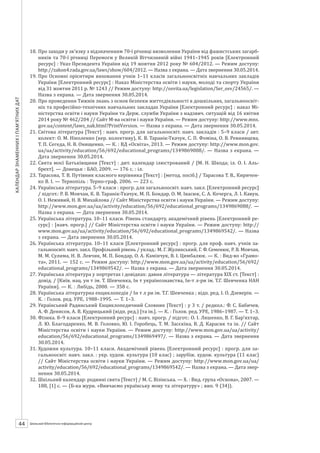 Календарзнаменнихіпам’ятнихдат
44 ШБІЦ № 7/2014
18.	Про заходи у зв’язку з відзначенням 70-ї річниці визволення України від фашистських загарб-
ників та 70-ї річниці Перемоги у Великій Вітчизняній війні 1941–1945 років [Електронний
ресурс] : Указ Президента України від 19 жовтня 2012 року № 604/2012. — Режим доступу:
http://zakon4.rada.gov.ua/laws/show/604/2012. — Назва з екрана. — Дата звернення 30.05.2014.
19.	Про Основні орієнтири виховання учнів 1–11 класів загальноосвітніх навчальних закладів
України [Електронний ресурс] : Наказ Міністерства освіти і науки, молоді та спорту України
від 31 жовтня 2011 р. № 1243 // Режим доступу: http://osvita.ua/legislation/Ser_osv/24565/. —
Назва з екрана. — Дата звернення 30.05.2014.
20.	Про проведення Тижнів знань з основ безпеки життєдіяльності в дошкільних, загальноосвіт-
ніх та професійно-технічних навчальних закладах України [Електронний ресурс] : наказ Мі-
ністерства освіти і науки України та Держ. служби України з надзвич. ситуацій від 16 квітня
2014 року № 462/204 // Сайт М-ва освіти і науки України. — Режим доступу: http://www.mns.
gov.ua/content/laws_nak.html?PrintVersion. — Назва з екрана. — Дата звернення 30.05.2014.
21.	Світова література [Текст] : навч. прогр. для загальноосвіт. навч. закладів : 5–9 класи / авт.
колект: О. М. Ніколенко (кер. колективу), К. В. Таранік-Ткачук, С. П. Фоміна, О. В. Ревнивцева,
Т. П. Сегеда, Н. В. Онищенко. — К. : ВД «Освіта», 2013. — Режим доступу: http://www.mon.gov.
ua/ua/activity/education/56/692/educational_programs/1349869088/. — Назва з екрана. —
Дата звернення 30.05.2014.
22.	Свята моєї Батьківщини [Текст] : дит. календар ілюстрований / [М. Н. Шкода; іл. О. І. Аль-
брехт]. — Донецьк : БАО, 2009. — 176 с. : іл.
23.	Тарасова, Т. В. Путівник класного керівника [Текст] : [метод. посіб.] / Тарасова Т. В., Киричен-
ко В. І. — Тернопіль : Терно-граф, 2006. — 223 с.
24.	Українська література. 5–9 класи : прогр. для загальноосвіт. навч. закл. [Електронний ресурс]
/ підгот.: Р. В. Мовчан, К. В. Таранік-Ткачук, М. П. Бондар, О. М. Івасюк, С. А. Кочерга, Л. І. Кавун,
О. І. Неживий, Н. В. Михайлова // Сайт Міністерства освіти і науки України. — Режим доступу:
http://www.mon.gov.ua/ua/activity/education/56/692/educational_programs/1349869088/. —
Назва з екрана. — Дата звернення 30.05.2014.
25.	Українська література. 10–11 класи. Рівень стандарту, академічний рівень [Електронний ре-
сурс] : [навч. прогр.] // Сайт Міністерства освіти і науки України. — Режим доступу: http://
www.mon.gov.ua/ua/activity/education/56/692/educational_programs/1349869542/. — Назва
з екрана. — Дата звернення 30.05.2014.
26.	Українська література. 10–11 класи [Електронний ресурс] : прогр. для проф. навч. учнів за-
гальноосвіт. навч. закл. Профільний рівень / уклад.: М. Г. Жулинський, Г. Ф. Семенюк, Р. В. Мовчан,
М. М. Сулима, Н. В. Левчик, М. П. Бондар, О. А. Камінчук, В. І. Цимбалюк. — К. : Вид-во «Грамо-
та», 2011. — 152 с. — Режим доступу: http://www.mon.gov.ua/ua/activity/education/56/692/
educational_programs/1349869542/. — Назва з екрана. — Дата звернення 30.05.2014.
27.	Українська література у портретах і довідках: давня література — література ХІХ ст. [Текст] :
довід. / [Київ. нац. ун т ім. Т. Шевченка, Ін-т українознавства, Ін-т л-ри ім. Т.Г. Шевченка НАН
України]. — К. : Либідь, 2000. — 358 с.
28.	Українська літературна енциклопедія / Ін-т л-ри ім. Т.Г. Шевченка ; відп. ред. І. О. Дзеверін. —
К. : Голов. ред. УРЕ, 1988–1995. — Т. 1–3.
29.	Український Радянський Енциклопедичний Словник [Текст] : у 3 т. / редкол.: Ф. С. Бабичев,
А. Ф. Денисов, А. В. Кудрицький (відп. ред.) [та ін.]. — К. : Голов. ред. УРЕ, 1986–1987. — Т. 1–3.
30.	Фiзика. 8–9 класи [Електронний ресурс] : навч. прогр. / підгот.: О. І. Ляшенко, В. Г. Бар’яхтар,
Л. Ю. Благодаренко, М. В. Головко, Ю. І. Горобець, Т. М. Засєкіна, В. Д. Карасик та ін. // Сайт
Міністерства освіти і науки України. — Режим доступу: http://www.mon.gov.ua/ua/activity/
education/56/692/educational_programs/1349869497/. — Назва з екрана. — Дата звернення
30.05.2014.
31.	Художня культура. 10–11 класи. Академічний рівень [Електронний ресурс] : прогр. для за-
гальноосвіт. навч. закл. : укр. худож. культура (10 клас) ; зарубіж. худож. культура (11 клас)
// Сайт Міністерства освіти і науки України. — Режим доступу: http://www.mon.gov.ua/ua/
activity/education/56/692/educational_programs/1349869542/. — Назва з екрана. — Дата звер-
нення 30.05.2014.
32.	Шкільний календар: родинні свята [Текст] / М. С. Візінська. — Х. : Вид. група «Основа», 2007. —
188, [1] с. — (Б-ка журн. «Вивчаємо українську мову та літературу» ; вип. 9 (34)).
 