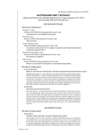 До журналу «Бібліотечна робота» № 7/2014
АНОТОВАНИЙ ЗМІСТ ЖУРНАЛУ
«Шкільний бібліотечно-інформаційний центр. Повне видання» № 7/2014
(крім розділу «Бібліотечна робота»)
НАВЧАЛЬНИЙ ПРОЦЕС
Навчальна інформація
Алгебра. 11 клас
Людмила ЗАСЛОНКІНА. Інформаційний паспорт теми
Показникова та логарифмічна функції
Біологія. 8 клас
Людмила БУХНО. Інформаційний паспорт теми
Членистоногі
Історія України. 9 клас
Любов ГАВРИЛЮК. Інформаційний паспорт теми
Соціально-економічне життя народу та український національний рух
у першій половині ХІХ ст.
Українська література. 5 клас
Людмила НІКІТЧЕНКО. Інформаційний паспорт теми
Світ фантазії, мудрості
Хімія. 8 клас
Оксана АРТЕМ’ЄВА. Інформаційний паспорт теми
Кількість речовини. Розрахунки за хімічними формулами
Методична інформація
В’ячеслав ЯКУШКО
Видатні слов’янські вчені-фізики. Авторська програма факультативного курсу
Біографії вчених-фізиків… Хтось бачить в них лише хронологію основних подій життя
людини. А для когось — це безліч цікавих фактів про тих, чиї роботи значною мірою
визначили зміст сучасної фізичної науки, про непересічність їх мислення та різнобічні
захоплення поза наукою. А скільки разів завдяки біографіям ми відкривали у фізиках
справжніх ліриків! Автор пропонує програму та збірку матеріалів до факультатив-
ного курсу з фізики для учнів 10-го класу фізичного, фізико-математичного, біолого-
фізичного, біотехнічного, фізико-хімічного та технічного профілів.
Лідія МУЛЯР
Опановуємо закони мислення
Мислити логічно — це означає мислити точно й послідовно, не допускаючи проти-
річ у своїх міркуваннях, уміти викривати логічні помилки. Ці якості мислення мають
велике значення в будь-якій сфері наукової та практичної діяльності та є запорукою
успішного навчання школярів. За відсутності базових шкільних підручників із логіки
вчителі часто-густо вдаються до самостійного укладання необхідних посібників.
В авторському посібнику «Поняття, судження в шкільному курсі логіки» висвітлено
розділи теоретичного матеріалу курсу логіки для учнів 7–9-х класів спеціалізова-
них шкіл.
ВИХОВНИЙ ПРОЦЕС
Методична інформація
Вадим ЩОРС
Педагогічний супровід плекання обдарованих дітей
Що потрібно для того, аби природний талант обдарованої дитини не загубився
в повсякденності шкільного навчання? Передусім, тим, хто своєю професійною
діяльністю покликаний формувати зростаючу особистість, варто добре зна-
ти природу обдарованості. Вчасно розпізнати та всебічно підтримувати дітей,
наділених особливими здібностями й талантами, покликані і батьки, і вчителі,
ШБІЦ № 7/2014
 