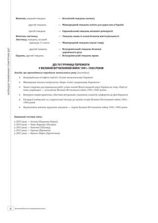 Календарзнаменнихіпам’ятнихдат
6 ШБІЦ № 7/2014
Жовтень, перший тиждень
другий тиждень
третій тиждень
останній тиждень
—	 Всесвітній тиждень космосу
—	 Міжнародний тиждень освіти для дорослих в Україні
—	 Європейський тиждень місцевої демократії
—	 Тиждень екологічного споживача
Жовтень-листопад —	 Тиждень знань із основ безпеки життєдіяльності
Листопад, тиждень, на який
припадає 11 число
другий тиждень
—	 Міжнародний тиждень науки і миру
—	 Всеукраїнський тиждень безпеки
дорожнього руху
Грудень, другий тиждень —	 Всеукраїнський тиждень права
ДО 70-Ї РІЧНИЦІ ПЕРЕМОГИ
У ВЕЛИКІЙ ВІТЧИЗНЯНІЙ ВІЙНІ 1941–1945 РОКІВ
Заходи, що проводяться впродовж навчального року (постійно):
¾¾ Всеукраїнська естафета пам’яті «Слава визволителям України»
¾¾ Міжнародні воєнно-патріотичні збори «Союз спадкоємців Перемоги»
¾¾ Захист науково-дослідницьких робіт учнів-членів Малої академії наук України на тему «Пам’ят-
ники українцям — учасникам Великої Вітчизняної війни 1941–1945 років»
¾¾ Конкурси творів-привітань «Листівка ветеранові», малюнків, плакатів і рефератів до Дня Перемоги
¾¾ Екскурсії учнівської та студентської молоді до музеїв історії Великої Вітчизняної війни 1941–
1945 років
¾¾ Відзначення ювілеїв видатних земляків — героїв Великої Вітчизняної війни 1941–1945 років
Книжкові столиці світу:
у 2015 році — Інчхон (Південна Корея)
у 2014 році — Порт-Харкорт (Нігерія)
у 2013 році — Бангкок (Таїланд)
у 2012 році — Єреван (Вірменія)
у 2011 році — Буенос-Айрес (Аргентина)
 