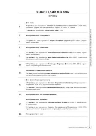 Календарзнаменнихіпам’ятнихдат
9ШБІЦ № 7/2014
ЗНАМЕННІ ДАТИ 2014 РОКУ
ВЕРЕСЕНЬ
1
День знань
85 років від дня народження Геннадія Володимировича Калиновського (1929–2006),
художника, графіка, ілюстратора творів Л. Керрола, Д. Свіфта, П. Треверс
75 років тому розпочалася Друга світова війна (1939)
5 Міжнародний день благодійності
6
155 років від дня народження Бориса Яковича Букрєєва (1859–1962), україн­
ського математика
8 Міжнародний день грамотності
9
245 років від дня народження Івана Петровича Котляревського (1769–1838), україн-
ського письменника
150 років від дня народження Івана Михайловича Колесси (1864–1898), українського
фольклориста, військового лікаря
10
120 років від дня народження Олександра Петровича Довженка (1894–1956), україн-
ського кінорежисера та письменника
11
Усікновення голови Іоанна Предтечі
150 років від дня народження Павла Арсеновича Грабовського (1864–1902), українського
поета, публіциста, революційного демократа
13
День фізичної культури та спорту
180 років від дня народження Анатолія Патрикійовича Свидницького (псевдонім —
Патриченко, 1834–1871), українського письменника
120 років від дня народження Джона Бойнтона Прістлі (1894–1984), англійського пись-
менника, драматурга
14 Міжнародний день пам’яті жертв фашизму
15
Міжнародний день демократії
225 років від дня народження Джеймса Фенімора Купера (1789–1851), американ­
ського письменника
210 років від дня народження Михайла Олександровича Максимовича (1804–1873),
українського вченого-природознавця, історика, фольклориста, письменника
16 Міжнародний день миру
 