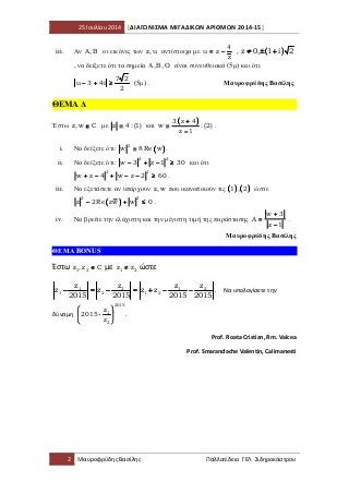 25 Ιουλίου 2014 [ΔΙΑΓΩΝΙΣΜΑ ΜΙΓΑΔΙΚΩΝ ΑΡΙΘΜΩΝ 2014-15]
2 Μαυροφρύδης Βασίλης Παλλατίδειο ΓΕΛ Σιδηροκάστρου
iii. Αν Α,Β οι εικόνες των z,u αντίστοιχα µε
4
u z
z
= −= −= −= − , (((( ))))z 0, 1 i 2≠ ± +≠ ± +≠ ± +≠ ± +
, να δείξετε ότι τα σηµεία Α,Β,Ο είναι συνευθειακά (5µ) και ότι
7 2
u 3 4i
2
− + ≥− + ≥− + ≥− + ≥ (5µ) . Μαυροφρύδης Βασίλης
ΘΕΜΑ ∆
Έστω z,w C∈∈∈∈ µε z 4 : (1)==== και
(((( ))))3 z 4
w : (2)
z 1
++++
====
−−−−
.
i. Να δείξετε ότι: (((( ))))
2
w 8Re w==== .
ii. Να δείξετε ότι:
2 2
w 3 z 1 30− + − ≥− + − ≥− + − ≥− + − ≥ και ότι
2 2
w z 4 w z 2 60+ − + − − ≥+ − + − − ≥+ − + − − ≥+ − + − − ≥ .
iii. Να εξετάσετε αν υπάρχουν z,w που ικανοποιούν τις (((( )))) (((( ))))1 , 2 ώστε
(((( ))))
2 2
z 2Re zw w 0− + ≤− + ≤− + ≤− + ≤ .
iv. Να βρείτε την ελάχιστη και την µέγιστη τιµή της παράστασης
w 3
A
z 1
++++
====
−−−−
.
Μαυροφρύδης Βασίλης
ΘΕΜΑ BONUS
Έστω 1 2z ,z C∈∈∈∈ με 1 2z z≠≠≠≠ ώστε
2 21 1
1 2 1 2
z zz z
z z z z
2015 2015 2015 2015
− = − = + − −− = − = + − −− = − = + − −− = − = + − − . Να υπολογίσετε την
δύναμη
2015
1
2
z
2015
z
    
⋅⋅⋅⋅    
    
.
Prof. Roata Cristian, Rm. Valcea
Prof. Smarandache Valentin, Calimanesti
 