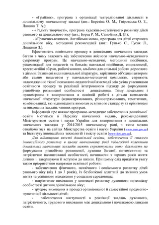 - «Грайлик», програма з організації театралізованої діяльності в
дошкільному навчальному закладі (авт.: Березіна О. М., Гніровська О. З.,
Линник Т. А.);
- «Радість творчості», програма художньо-естетичного розвитку дітей
раннього та дошкільного віку (авт.: Борщ Р. М., Самойлик Д. В.);
- «Граючисьвчимося. Англійська мова», програма для дітей старшого
дошкільного віку, методичні рекомендації (авт.: Гунько С., Гусак Л.,
Лещенко З.).
Ефективність освітнього процесу в дошкільних навчальних закладах
багато в чому залежить від забезпечення якісного навчально-методичного
супроводу програм. Це навчально-методичні, методичні посібники,
рекомендації для педагогів та батьків; навчальні посібники, енциклопедії,
хрестоматійні збірки, робочізошити, альбоми для спільної роботи дорослого
з дітьми. Зазначенівиди навчальної літератури, варіативно об’єднаніавтором
або самим педагогом у навчально-методичні комплекти, сприяють
налагодженню тісної психолого-педагогічної взаємодії між усіма учасниками
освітнього процесу та реалізації інтегрованого підходу до формування
різнобічно розвиненої особистості дошкільника. Тому доцільним і
правомірним є використання в освітній роботі з дітьми комплектів
навчальної літератури (односпрямованих, різноспрямованих, тематичних,
комбінованих), які відповідають вимогам освітнього стандарту та орієнтовані
на виконання завдань чинних програм.
Інформація про наявне програмно-методичне забезпечення дошкільної
освіти міститься в Переліку навчальних видань, рекомендованих
Міністерством освіти і науки України для використання в дошкільних
навчальних закладах у 2014/2015 навчальному році, з яким можна
ознайомитися на сайтах Міністерства освіти і науки України (www.mon.gov.ua)
та Інституту інноваційних технологій і змісту освіти (www.iitzo.gov.ua).
Для підвищення якості дошкільної освіти, забезпечення її сталого
інноваційного розвитку в цьому навчальному році педагогічні колективи
дошкільних навчальних закладів мають спрямовувати свою діяльність на
формування різнобічно розвиненої, духовно багатої, оптимістично та
патріотично налаштованої особистості, починаючи з перших років життя
дитини і завершуючи її вступом до школи. При цьому слід приділяти увагу
таким пріоритетним напрямам освітньої роботи:
- забезпечення фізичного, психічного і соціального розвитку дітей
раннього віку (від 1 до 3 років), їх безболісної адаптації до змінних умов
життя та успішного входження у соціальне середовище;
- патріотичне виховання у контексті розвитку духовного потенціалу
особистості дитини дошкільного віку;
- трудове виховання в процесі організованої й самостійної предметно-
практичної діяльності дітей;
- забезпечення наступності в реалізації завдань духовного,
патріотичного, трудового виховання між дошкільною і початковою ланками
освіти.
 