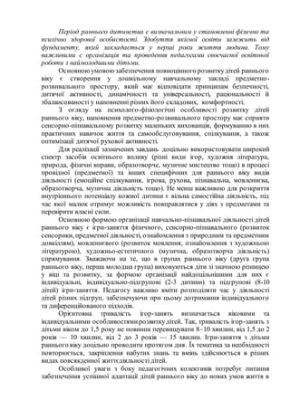 Період раннього дитинства є визначальним у становленні фізично та
психічно здорової особистості. Здобуття якісної освіти залежить від
фундаменту, який закладається у перші роки життя людини. Тому
важливими є організація та проведення педагогами своєчасної освітньої
роботи з наймолодшими дітьми.
Основноюумовоюзабезпечення повноцінного розвиткудітей раннього
віку є створення у дошкільному навчальному закладі предметно-
розвивального простору, який має відповідати принципам безпечності,
дитячої активності, динамічності та універсальності, раціональності й
збалансованості у наповненні різних його складових, комфортності.
З огляду на психолого-фізіологічні особливості розвитку дітей
раннього віку, наповнення предметно-розвивального простору має сприяти
сенсорно-пізнавальному розвитку маленьких вихованців, формуванню в них
практичних навичок життя та самообслуговування, спілкування, а також
оптимізації дитячої рухової активності.
Для реалізації зазначених завдань доцільно використовувати широкий
спектр засобів освітнього впливу (різні види ігор, художня література,
природа, фізичні вправи, образотворче, музичне мистецтво тощо) в процесі
провідної (предметної) та інших специфічних для раннього віку видів
діяльності (емоційне спілкування, ігрова, рухова, пізнавальна, мовленнєва,
образотворча, музична діяльність тощо). Не менш важливою для розкриття
внутрішнього потенціалу кожної дитини є вільна самостійна діяльність, під
час якої малюк отримує можливість повправлятися у діях з предметами та
перевірити власні сили.
Основною формою організації навчально-пізнавальної діяльності дітей
раннього віку є ігри-заняття фізичного, сенсорно-пізнавального (розвиток
сенсорики, предметної діяльності, ознайомлення з природним та предметним
довкіллям), мовленнєвого (розвиток мовлення, ознайомлення з художньою
літературою), художньо-естетичного (музична, образотворча діяльність)
спрямування. Зважаючи на те, що в групах раннього віку (друга група
раннього віку, перша молодша група) виховуються діти зі значною різницею
у віці та розвитку, за формою організації найдоцільнішими для них є
індивідуальні, індивідуально-підгрупові (2-3 дитини) та підгрупові (8-10
дітей) ігри-заняття. Педагогу важливо вміти розподіляти час у діяльності
дітей різних підгруп, забезпечуючи при цьому дотримання індивідуального
та диференційованого підходів.
Орієнтовна тривалість ігор-занять визначається віковими та
індивідуальними особливостямирозвиткудітей. Так, тривалість ігор-занять з
дітьми віком до 1,5 року не повинна перевищувати 8–10 хвилин, від 1,5 до 2
років — 10 хвилин, від 2 до 3 років — 15 хвилин. Ігри-заняття з дітьми
раннього віку доцільно проводити протягом дня. Їх тематика за необхідності
повторюється, закріплення набутих знань та вмінь здійснюється в різних
видах повсякденної життєдіяльності дітей.
Особливої уваги з боку педагогічних колективів потребує питання
забезпечення успішної адаптації дітей раннього віку до нових умов життя в
 