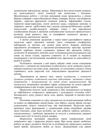 дошкільному навчальному закладі. Ефективність його розв’язання залежить
від налагодженості тісної взаємодії між педагогами і батьками.
Просвітницька робота з сім’ями вихованців може проводитись у різних
формах співпраці з ними (батьківські збори, семінари, бесіди, «дні відкритих
дверей», перегляд фрагментів освітньої роботи, інформаційні стенди,
тематичні папки-пересувки, газети дитячого садка, «скриньки запитань та
звернень», школи турботливих мам і татусів, електронні бібліотеки, онлайн-
консультації, онлайн-екскурсії, вебінари тощо) і має передбачати
ознайомлення батьків із віковими особливостями психолого-фізіологічного
розвитку дітей раннього віку та специфікою освітнього процесу в
дошкільному навчальному закладі.
З метою уникнення труднощів у перші тижні адаптаційного періоду
педагогам варто приділяти належну увагу створенню комфортних,
наближених до звичних для дитини умов життя. Зокрема, необхідно
передбачити розміщення у предметно-розвивальному просторі групової
кімнати знайомих дитині «домашніх» іграшок або предметів побуту,
дозволити їй відвідувати дитячий садок за індивідуальним розпорядком дня
(лише на кілька годин), терпляче ставитися до її потреб та інтересів,
підтримувати у неї позитивний, емоційний стан, прагнення до самостійності,
радіти її успіхам.
Особливого значення у цей період набуває зміна стилю спілкування
дорослого з дитиною від ситуативно-особистісного, коли домінують емоції,
використовуються пестливі слова, звертання, до ситуативно-ділового, більш
стриманого, коли дорослий стає співучасником предметної діяльності
дитини.
Відповідаючи на вимоги часу, запити суспільства, у контексті
духовного розвитку особистості важливо здійснювати виховання в дітях
патріотизму і толерантності до людей різних національностей. Це
досягається активізацією емоційної сфери дошкільника на основі широкої
поінформованості про історію, традиції, культуру рідної країни.
Патріотичні почуття дітей дошкільного віку засновуються на інтересі
до найближчого соціального, природного і культурного оточення (сім'ї,
батьківського дому, рідного міста, села, країни, традицій та звичаїв свого
народу).
Позитивне ставлення до світу закладається на основі виховання любові
та поваги до найрідніших людей (мами, тата, бабусь, дідусів, братів, сестер),
усвідомлення тісного взаємозв’язку між поколіннями. Педагогам варто
приділяти увагу формуванню у дошкільників дієвих емпатійних проявів
щодо близьких, адже мало розуміти, що таке доброта, турбота, вдячність,
взаємодопомога - необхідно проявляти ці почуття у повсякденні, цінувати
членів своєї сім’ї й теплоту рідної домівки.
Патріотичне виховання передбачає також ознайомлення дітей
дошкільного віку з природою рідного краю. При цьому акцент необхідно
робити на красі, розмаїтті, багатстві та особливостях природного довкілля
нашої країни, виховуючи любов до нього. Дошкільникам слід давати
 