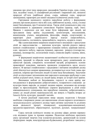 уявлення про різні типи природних ландшафтів України (гори, луки, степи,
ліси, водойми тощо), її специфічний рослинний і тваринний світ, визначні
природні об’єкти (найбільші річки, озера, найвищі гори, природні
заповідники), характерні для певної місцевості кліматичні умови тощо.
Гартування маленького патріота передбачає роботу з формування
уявлень про назви рідного міста або села, найближчих вулиць, площ, столиці
нашої Батьківщини, про її визначні місця. Також дітей дошкільного віку слід
ознайомлювати із державною символікою України (прапор, герб, гімн).
Цікавою і корисною для них може бути інформація про людей, які
прославили нашу країну (художників, композиторів, письменників,
винахідників, учених, мандрівників, філософів, лікарів, спортсменів) та
характерні риси українського народу взагалі (миролюбність,
доброзичливість, гостинність, працелюбність, творчість, мудрість тощо).
Ще одним важливим напрямом патріотичного виховання є прилучення
дітей до народознавства — вивчення культури, звичаїв рідного народу
шляхом ознайомлення з характерними ознаками побуту українців (житло,
одяг, предмети побуту, народна іграшка), народних ремесел (гончарство,
вишивка, килимарство, лозоплетіння тощо), символів (верба і калина, вінок,
рушник).
У формуванні патріотично налаштованої особистості вагомою є роль
народних традицій та обрядів: вони привертають увагу дошкільників до
цінностей предків, створюють позитивний настрій, розкривають основи
правомірної поведінки, навчають проявляти толерантність щодо всього
живого. В процесі ознайомлення з традиціями і звичаями емоційний досвід
дітей збагачується новими враженнями, розширюється коло їхніх знань про
довкілля, зокрема про близьких людей та свою малу Батьківщину. Залучення
дітей до підготовки і відзначення свят народного календаря пробуджує в них
любов до рідної землі, повагу до людей праці, інтерес до історії своєї країни.
Виховання любові до Батьківщини, гордості за свою країну має
поєднуватися із формуванням доброзичливого, толерантного ставлення до
культури інших народів, до кожної людини окремо, незалежно від кольору
шкіри та віросповідання. Необхідно сприяти формуванню в дітей етики
міжнаціонального спілкування, яка передбачає симпатію, доброзичливість,
повагу до людей різних національностей, що живуть в Україні, інтерес до
їхнього буття, культури, традицій і звичаїв.
З метою реалізації окреслених вище завдань педагогам і батькам
необхідно створювати умови для накопичення дітьми першого позитивного
загальнолюдського духовного досвіду через активне залучення їх до різних
видів діяльності: ігрової, пізнавальної, комунікативно-мовленнєвої,
предметно-практичної, образотворчої, музичної, рухової, театралізованої
тощо.
Серед методів освітнього впливу на духовну сферу дитини перевагу
слід віддавати іграм та ігровим вправам. Педагогам необхідно приділити
увагу організації творчих ігор (сюжетно-рольових, драматизацій на основі
літературних творів, конструкторсько-будівельних), розробляти і вводити у
 