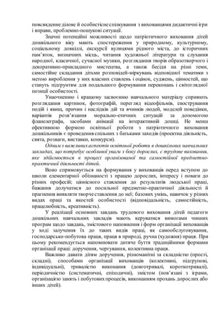 повсякденнеділове й особистіснеспілкування з вихованцямидидактичні ігри
і вправи, проблемно-пошукові ситуації.
Значні потенційні можливості щодо патріотичного виховання дітей
дошкільного віку мають спостереження у природному, культурному,
соціальному довкіллі, екскурсії вулицями рідного міста, до історичних
пам’яток, визначних місць, читання художньої літератури та слухання
народної, класичної, сучасної музики, розглядання творів образотворчого і
декоративно-прикладного мистецтва, а також бесіди на різні теми,
самостійне складання дітьми розповідей-міркувань відповідної тематики з
метою вироблення у них власних ставлень і оцінок, суджень, цінностей, що
стануть підґрунтям для подальшого формування переконань і світоглядної
позиції особистості.
Унаочненню і кращому засвоєнню навчального матеріалу сприяють
розглядання картинок, фотографій, перегляд відеофільмів, ілюстрування
подій і явищ, причин і наслідків дій та вчинків людей, моделей поведінки,
варіантів розв’язання морально-етичних ситуацій за допомогою
фланелеграфа, засобами анімації на інтерактивній дошці. Не менш
ефективною формою освітньої роботи з патріотичного виховання
дошкільників є проведення спільних з батьками заходів (проектна діяльність,
свята, розваги, виставки, конкурси).
Одним з важливихаспектів освітньої роботи в дошкільних навчальних
закладах, що потребує особливої уваги з боку дорослих, є трудове виховання,
яке здійснюється в процесі організованої та самостійної предметно-
практичної діяльності дітей.
Воно спрямовується на формування у вихованців перед вступом до
школи елементарної обізнаності з працею дорослих, інтересу і поваги до
різних професій; ціннісного ставлення до результатів людської праці,
бажання долучатися до посильної предметно-практичної діяльності й
прагнення виявляти творчеставлення до неї; базових умінь, навичок у різних
видах праці та якостей особистості (відповідальність, самостійність,
працелюбність, креативність).
У реалізації основних завдань трудового виховання дітей педагоги
дошкільних навчальних закладів мають керуватися вимогами чинних
програм щодо завдань, змістового наповнення і форм організації вихованців
у ході залучення їх до таких видів праці, як самообслуговування,
господарсько-побутова праця, праця в природі, ручна (художня) праця. При
цьому рекомендується наповнювати дитяче буття традиційними формами
організації праці: доручення, чергування, колективна праця.
Важливо давати дітям доручення, різноманітні за складністю (прості,
складні), способами організації вихованців (колективні, підгрупові,
індивідуальні), тривалістю виконання (довготривалі, короткотривалі),
періодичністю (систематичні, епізодичні), змістом (пов’язані з іграми,
організацією занять і побутовихпроцесів, виконанням прохань дорослих або
інших дітей).
 