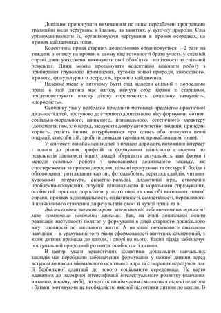 Доцільно пропонувати вихованцям не лише передбачені програмами
традиційні види чергувань: в їдальні, на заняттях, у куточку природи. Слід
урізноманітнювати їх, організовуючи чергування в ігрових осередках, на
ігрових майданчиках тощо.
Колективна праця старших дошкільників організовується 1–2 рази на
тиждень з огляду на прояви в цьому віці готовності брати участь у спільній
справі, діяти узгоджено, виконувати свої обов’язки і націленості на спільний
результат. Дітям можна пропонувати колективно виконати роботу з
прибирання групового приміщення, куточка живої природи, книжкового,
ігрового, фізкультурного осередків, ігрового майданчика.
Належне місце у дитячому бутті слід відвести спільній з дорослими
праці, в якій дитина має нагоду відчути себе нарівні зі старшими,
продемонструвати власну ділову спроможність, соціальну значущість,
«дорослість».
Особливу увагу необхідно приділити мотивації предметно-практичної
діяльності дітей, поступово до старшого дошкільного віку формуючи мотиви
соціально-морального, ціннісного, пізнавального, естетичного характеру
(допомогти тим, хто поряд, заслужитидовіру авторитетної людини, принести
користь, радість іншим, потурбуватися про когось або опанувати певні
операції, способи дій, зробити довкілля гарнішим, привабливішим тощо).
У контексті ознайомлення дітей з працею дорослих, виховання інтересу
і поваги до різних професій та формування ціннісного ставлення до
результатів діяльності інших людей зберігають актуальність такі форми і
методи освітньої роботи з вихованцями дошкільного закладу, як:
спостереження за працею дорослих, цільові прогулянки та екскурсії, бесіди і
обговорення, розглядання картин, фотоальбомів, перегляд слайдів, читання
художньої літератури, сюжетно-рольові, дидактичні ігри, створення
проблемно-пошукових ситуацій пізнавального й морального спрямування,
особистий приклад дорослого у підготовці та способі виконання певної
справи, проявах відповідальності, ініціативності, самостійності, бережливого
й шанобливого ставлення до результатів своєї й чужої праці та ін.
Якість освіти значною мірою залежить від забезпечення наступності
між суміжними освітніми ланками. Так, на етапі дошкільної освіти
реалізація наступності полягає у формуванні в дітей старшого дошкільного
віку готовності до шкільного життя. А на етапі початкового шкільного
навчання – в урахуванні того рівня сформованості життєвих компетенцій, з
яким дитина прийшла до школи, і опорі на нього. Такий підхід забезпечує
поступальний природний розвиток особистості дитини.
В центрі уваги педагогічних колективів дошкільних навчальних
закладів має перебувати забезпечення формування у кожної дитини перед
вступом до школи мінімального освітнього ядра та створення передумов для
її безболісної адаптації до нового соціального середовища. Не варто
вдаватися до надмірної інтенсифікації інтелектуального розвитку (навчання
читанню, письму, лічбі), до чого останнім часом схиляються окремі педагоги
і батьки, мотивуючи це необхідністю якісної підготовки дитини до школи. В
 