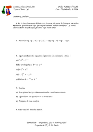 Colegio Santa Clara de Asís 2ºESO MATEMÁTICAS 
Examen Temas 1 y 2 Lunes 20 de Octubre de 2014 
Nombre y Apellidos ____________________________________________________ 
4. En el almacén tenemos 100 cartones de zumo, 60 piezas de fruta y 40 bocadillos. 
Queremos guardarlos en cajas que tengan el mismo número de objetos. ¿Cuántos 
artículos habrá en cada caja? ¿Cuántas cajas harán falta?. 
5. Resuelve : op | op ( - 1 ) - op ( - 3 ) | + op | - op ( 3 )² + op ( - 1 ) | = 
6. Opera e indica si las siguientes expresiones son verdaderas ó falsas : 
a) 96 ×39 = 279 
b) La tercera parte de 399 es 333 
c) (32 )25 = 650 
d) (-23 )40 = -2120 
e) El triple de 3-19 es 3-18 
7. Explica: 
a) Jerarquía de las operaciones combinadas con números enteros. 
b) Operaciones con potencias de la misma base 
c) Potencias de base negativa 
8. Halla todos los divisores de 504. 
Puntuación: Preguntas 1,2,3 y 6: Punto y Medio 
Preguntas 4,5,7 y 8: Un Punto 
