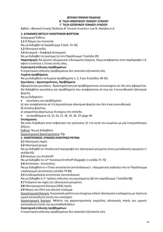 10 
ΦΥΣΙΚΗ ΓΕΝΙΚΗΣ ΠΑΙΔΕΙΑΣ 
Β΄ ΤΑΞΗ ΗΜΕΡΗΣΙΟΥ ΓΕΝΙΚΟΥ ΛΥΚΕΙΟΥ 
Γ΄ ΤΑΞΗ ΕΣΠΕΡΙΝΟΥ ΓΕΝΙΚΟΥ ΛΥΚΕΙΟΥ 
Βιβλίο: «Φυσική Γενικής Παιδείας Β’ Γενικού Λυκείου» των Ν. Αλεξάκη κ.ά. 
1: ΔΥΝΑΜΕΙΣ ΜΕΤΑΞΥ ΗΛΕΚΤΡΙΚΩΝ ΦΟΡΤΙΩΝ 
Εισαγωγικό Ένθετο. 
1.1 Ο Νόμος του Coulomb 
Να μη διδαχθεί το παράδειγμα 2 (σελ. 15-16) 
1.2 Ηλεκτρικό πεδίο 
1.4 Δυναμικό – διαφορά δυναμικού 
Να μη διδαχθεί το ερώτημα (γ) στο Παράδειγμα 7 (σελίδα 29) 
Παρατήρηση: Να οριστεί αξιωματικά η δυναμική ενέργεια, όπως αναφέρεται στην παράγραφο 1.4, 
αφού η ενότητα 1.3 είναι εκτός ύλης. 
Στρατηγική επίλυσης προβλημάτων 
Η στρατηγική επίλυσης προβλημάτων δεν αποτελεί εξεταστέα ύλη. 
Λυμένα προβλήματα. 
Να μη διδαχθούν τα λυμένα προβλήματα 1, 2, 3 και 4 (σελίδες 39-42). 
Ερωτήσεις – Δραστηριότητες, Προβλήματα 
Αφαιρούνται ερωτήσεις - δραστηριότητες και προβλήματα που αντιστοιχούν σε ύλη που αφαιρείται. 
Να διδαχθούν ερωτήσεις και προβλήματα που αναφέρονται σε έως και 3 συνευθειακά ηλεκτρικά 
φορτία. 
Να μη διδαχτούν: 
 ερωτήσεις και προβλήματα: 
α) που αναφέρονται σε 3 ή περισσότερα ηλεκτρικά φορτία που δεν είναι συνευθειακά 
β) κίνησης φορτίων, 
γ) ισορροπίας φορτίων με δυνάμεις στο επίπεδο. 
 τα προβλήματα 13, 15, 16, 17, 18, 19, 20, 27 μέχρι 44 
Επισήμανση: 
Να γίνει διόρθωση στην εκφώνηση της ερώτησης 12 «τα κενά του κειμένου με μία ή περισσότερες 
λέξεις». 
Ένθετα: Να μη διδαχθούν 
Εργαστηριακή δραστηριότητα: Όχι 
2. ΗΛΕΚΤΡΙΣΜΟΣ: ΣΥΝΕΧΕΣ ΗΛΕΚΤΡΙΚΟ ΡΕΥΜΑ 
2.1 Ηλεκτρικές πηγές 
2.2 Ηλεκτρικό ρεύμα 
Να μη διδαχθεί το «Αναλυτική περιγραφή του ηλεκτρικού ρεύματος στους μεταλλικούς αγωγούς» ( 
σελίδα 65) 
2.3 Κανόνες του Kirchhoff 
Να μη διδαχθεί το «2ος Κανόνας Kirchhoff (Κίρχοφ)» ( σελίδα 71-72) 
2.4 Αντίσταση - Αντιστάτης 
Να μη διδαχθούν οι «Τύποι αντιστατών (αντιστάσεων)», «Χρωματικός κώδικας» και το Παρά δειγμα 
υπολογισμού αντίστασης (σελίδα 79-80) 
2.5 Συνδεσμολογία αντιστατών (αντιστάσεων) 
Να μη διδαχθεί ο 1ος τρόπος επίλυσης του ερωτήματος (β) στο παράδειγμα 7 (σελίδα 86) 
2.7 Ενέργεια και ισχύς του ηλεκτρικού ρεύματος 
2.8 Ηλεκτρεγερτική δύναμη (ΗΕΔ) πηγής 
2.9 Νόμος του Οhm για κλειστό κύκλωμα 
Εργαστηριακή Άσκηση: Ενεργειακή μελέτη των στοιχείων απλού ηλεκτρικού κυκλώματος με πηγή και 
ωμικό καταναλωτή (εκτός του κινητήρα) 
Εργαστηριακή Άσκηση: Μελέτη της χαρακτηριστικής καμπύλης ηλεκτρικής πηγής και ωμικού 
καταναλωτή (εκτός της κρυσταλλοδιόδου) 
Στρατηγική επίλυσης προβλημάτων 
Η στρατηγική επίλυσης προβλημάτων δεν αποτελεί εξεταστέα ύλη. 
 