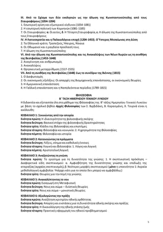 5 
ΙΙΙ. Από το Σχίσμα των δύο εκκλησιών ως την άλωση της Κωνσταντινούπολης από τους 
Σταυροφόρους (1054-1204) 
1. Εσωτερική κρίση και εξωτερικοί κίνδυνοι (1054-1081) 
2. Η εσωτερική πολιτική των Κομνηνών (1081-1185) 
7. Οι Σταυροφορίες: α. Οι αιτίες, δ. Η Τέταρτη Σταυροφορία, ε. Η άλωση της Κωνσταντινούπολης από 
τους Σταυροφόρους 
IV. Η Λατινοκρατία και η Παλαιολόγεια εποχή (1204-1453). Ο Ύστερος Μεσαίωνας στη Δύση 
2. Τα Ελληνικά κράτη: Τραπεζούς, Ήπειρος, Νίκαια 
6. Οι Οθωμανοί και η ραγδαία προέλασή τους 
7. Η άλωση της Κωνσταντινούπολης 
VI. Από την άλωση της Κωνσταντινούπολης και τις Ανακαλύψεις των Νέων Χωρών ως τη συνθήκη 
της Βεστφαλίας (1453-1648) 
2. Αναγέννηση και ανθρωπισμός 
3. Ανακαλύψεις 
4. Θρησκευτική μεταρρύθμιση (1517-1555) 
VII. Από τη συνθήκη της Βεστφαλίας (1648) έως το συνέδριο της Βιέννης (1815) 
1. Ο Διαφωτισμός 
2. Οι οικονομικές εξελίξεις: Οι απαρχές της Βιομηχανικής επανάστασης, οι οικονομικές θεωρίες 
3. Η Αμερικανική επανάσταση 
4. Η Γαλλική επανάσταση και η Ναπολεόντεια περίοδος (1789-1815) 
ΦΙΛΟΣΟΦΙΑ 
Β΄ ΤΑΞΗ ΗΜΕΡΗΣΙΟΥ ΓΕΝΙΚΟΥ ΛΥΚΕΙΟΥ 
Η διδακτέα και εξεταστέα ύλη στο μάθημα της Φιλοσοφίας της Β’ τάξης Ημερησίου Γενικού Λυκείου 
με βάση το σχολικό βιβλίο Αρχές Φιλοσοφίας των Σ. Βιρβιδάκη, Β. Καρασμάνη, Χ. Τουρνά είναι η 
ακόλουθη: 
ΚΕΦΑΛΑΙΟ 1: Ξεκινώντας από την απορία 
Ενότητα πρώτη: Η ιδιαιτερότητα της φιλοσοφικής σκέψης 
Ενότητα δεύτερη: Βασικοί στόχοι της φιλοσοφικής δραστηριότητας 
Ενότητα τρίτη: Κλάδοι της Φιλοσοφίας και επιστήμες 
Ενότητα τέταρτη: Φιλοσοφία και κοινωνία: 2. Η χρησιμότητα της Φιλοσοφίας 
Ενότητα πέμπτη: Φιλοσοφία και ιστορία 
ΚΕΦΑΛΑΙΟ 2: Κατανοώντας τα πράγματα 
Ενότητα δεύτερη: Λέξεις, νόημα και καθολικές έννοιες 
Ενότητα τέταρτη: Λογική και Φιλοσοφία: 1. Λόγος και λογική 
Ενότητα πέμπτη: Αριστοτελική λογική 
ΚΕΦΑΛΑΙΟ 3: Αναζητώντας τη γνώση 
Ενότητα πρώτη: Το ερώτημα για τη δυνατότητα της γνώσης: 1. Η σκεπτικιστική πρόκληση – 
Διαφορετικά είδη σκεπτικισμού: α. Αμφισβήτηση της δυνατότητας γνώσης και επιδίωξη της 
αταραξίας (αρχαίος σκεπτικισμός), β. Νεότερες μορφές σκεπτικισμού (μόνο η υποενότητα 1: Ακραία 
μεθοδολογική αμφιβολία: Υπάρχει κάτι για το οποίο δεν μπορώ να αμφιβάλλω;) 
Ενότητα τρίτη: Θεωρίες για την πηγή της γνώσης 
ΚΕΦΑΛΑΙΟ 5: Ανακαλύπτοντας το νου 
Ενότητα πρώτη: Εισαγωγή στη Μεταφυσική 
Ενότητα δεύτερη: Νους και σώμα – δυϊστικές θεωρίες 
Ενότητα τρίτη: Νους και σώμα – μονιστικές θεωρίες 
ΚΕΦΑΛΑΙΟ 6: Αξιολογώντας την πράξη 
Ενότητα πρώτη: Αναζήτηση κριτηρίου ηθικής ορθότητας 
Ενότητα δεύτερη: Απορίες και ενστάσεις για τη δυνατότητα ηθικής σκέψης και πράξης 
Ενότητα τρίτη: Η δικαιολόγηση της ηθικής στάσης ζωής 
Ενότητα τέταρτη: Πρακτικές εφαρμογές του ηθικού προβληματισμού 
 