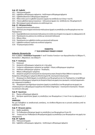 8 
Κεφ. 10ο: Εμβαδά 
10.1. Πολυγωνικά χωρία 
10.2. Εμβαδόν ευθύγραμμου σχήματος - Ισοδύναμα ευθύγραμμα σχήματα 
10.3. Εμβαδόν βασικών ευθύγραμμων σχημάτων 
10.4. Άλλοι τύποι για το εμβαδόν τριγώνου (χωρίς την απόδειξη των τύπων Ι και ΙΙΙ) 
10.5. Λόγος εμβαδών όμοιων τριγώνων – πολυγώνων (χωρίς την απόδειξη του Θεωρήματος ΙΙ) 
10.6. Μετασχηματισμός πολυγώνου σε ισοδύναμό του. 
Κεφ. 11ο: Μέτρηση Κύκλου 
11.1. Ορισμός κανονικού πολυγώνου 
11.2. Ιδιότητες και στοιχεία κανονικών πολυγώνων (χωρίς τις αποδείξεις των θεωρημάτων και του 
Πορίσματος ) 
11.3. Εγγραφή βασικών κανονικών πολυγώνων σε κύκλο και στοιχεία τους (χωρίς τις εφαρμογές 2,3) 
11.4. Προσέγγιση του μήκους του κύκλου με κανονικά πολύγωνα 
11.5. Μήκος τόξου 
11.6. Προσέγγιση του εμβαδού κύκλου με κανονικά πολύγωνα 
11.7. Εμβαδόν κυκλικού τομέα και κυκλικού τμήματος 
11.8. Τετραγωνισμός κύκλου 
ΓΕΩΜΕΤΡΙΑ 
Γ΄ ΤΑΞΗ ΕΣΠΕΡΙΝΟΥ ΓΕΝΙΚΟΥ ΛΥΚΕΙΟΥ 
Διδακτέα- Εξεταστέα ύλη 
Από το βιβλίο «Ευκλείδεια Γεωμετρία Α΄ και Β΄ Ενιαίου Λυκείου» των Αργυρόπουλου Η, Βλάμου Π., 
Κατσούλη Γ., Μαρκάκη Σ. και Σιδέρη Π. 
Κεφ. 7o: Αναλογίες 
7.1. Εισαγωγή 
7.2. Διαίρεση ευθύγραμμου τμήματος σε ν ίσα μέρη 
7.3. Γινόμενο ευθύγραμμου τμήματος με αριθμό – Λόγος ευθύγραμμων τμημάτων 
7.4. Ανάλογα ευθύγραμμα τμήματα – Αναλογίες 
7.5. Μήκος ευθύγραμμου τμήματος 
7.6. Διαίρεση τμημάτων εσωτερικά και εξωτερικά ως προς δοσμένο λόγο (Μόνο οι ορισμοί της 
διαίρεσης ευθυγράμμου τμήματος ΑΒ από σημείο Μ, εσωτερικά ή εξωτερικά) 
7.7. Θεώρημα του Θαλή {(χωρίς τις αποδείξεις των θεωρημάτων και του Πορίσματος, το πρόβλημα 
2 (διαίρεση ευθύγραμμου τμήματος σε δοσμένο λόγο) και χωρίς τους ορισμούς «συζυγή αρμονικά» 
και «αρμονική τετράδα»}. 
7.8. Θεωρήματα των διχοτόμων τριγώνου (χωρίς τις αποδείξεις των θεωρημάτων και χωρίς τον 
υπολογισμό των ευθυγράμμων τμημάτων στα οποία η διχοτόμος – εσωτερική ή εξωτερική – διαιρεί 
την απέναντι πλευρά) 
Κεφ. 8ο: Ομοιότητα 
8.1. Όμοια ευθύγραμμα σχήματα 
8.2. Κριτήρια ομοιότητας (χωρίς τις αποδείξεις των θεωρημάτων I, ΙΙ και ΙΙΙ και τις εφαρμογές 1, 2 
και 3) 
ΣΗΜΕΙΩΣΗ: 
Να μην διδαχθούν οι αποδεικτικές ασκήσεις, τα σύνθετα θέματα και οι γενικές ασκήσεις από τα 
κεφάλαια 7 και 8. 
Κεφ. 9ο: Μετρικές σχέσεις 
9.1. Ορθές προβολές 
9.2. Το Πυθαγόρειο θεώρημα (χωρίς τις αποδείξεις των θεωρημάτων ΙΙΙ και ΙV) 
9.4 Γενίκευση του Πυθαγόρειου θεωρήματος (χωρίς τις αποδείξεις των θεωρημάτων και χωρίς την 
εφαρμογή ΙΙ) 
Κεφ. 10ο: Εμβαδά 
10.1. Πολυγωνικά χωρία 
10.2. Εμβαδόν ευθύγραμμου σχήματος - Ισοδύναμα ευθύγραμμα σχήματα 
 