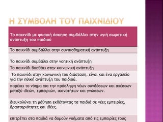 Το παιχνίδι με φυσική άσκηση συμβάλλει στην υγιή σωματική 
ανάπτυξη του παιδιού 
Το παιχνίδι συμβάλλει στην συναισθηματική ανάπτυξη 
Το παιχνίδι συμβάλει στην νοητική ανάπτυξη 
Το παιχνίδι βοηθάει στην κοινωνική ανάπτυξη 
Το παιχνίδι στην κοινωνική του διάσταση, είναι και ένα εργαλείο 
για την ηθική ανάπτυξη του παιδιού. 
παρέχει το νόημα για την πρόσληψη νέων συνδέσεων και σχέσεων 
μεταξύ ιδεών, εμπειριών, ικανοτήτων και γνώσεων. 
διευκολύνει τη μάθηση εκθέτοντας τα παιδιά σε νέες εμπειρίες, 
δραστηριότητες και ιδέες. 
επιτρέπει στα παιδιά να δομούν νοήματα από τις εμπειρίες τους 
 