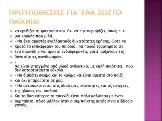  να ερεθίζει τη φαντασία και όχι να την περιορίζει, όπως π.χ 
 μια κούκλα που μιλά. 
 · Να έχει αρκετές εναλλακτικές δυνατότητες χρήσης, ώστε να 
 Κρατά το ενδιαφέρον του παιδιού. Τα πολλά εξαρτήματα σε 
 ένα παιχνίδι είναι αρκετά ενδιαφέροντα, γιατί αυξάνουν τις 
 δυνατότητες συνδυασμών. 
 · 
Να είναι φτιαγμένο από υλικό ανθεκτικό, με καλή ποιότητα, που 
δεν καταστρέφεται εύκολα. 
 · Να διαθέτει σχήμα και το χρώμα να είναι αρεστά στο παιδί 
 και όχι απαραίτητα σε μας. 
 · Να ανταποκρίνεται στις ιδιαίτερες ικανότητες και τις ανάγκες 
 της ηλικίας του παιδιού. 
 Και το βασικότερο: το παιχνίδι είναι πολύ καλύτερο με έναν 
 συμπαίκτη, πόσο μάλλον όταν ο συμπαίκτης αυτός είναι ο ίδιος ο 
γονιός. 
 