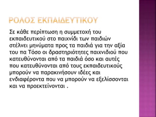 Σε κάθε περίπτωση η συμμετοχή του 
εκπαιδευτικού στο παιχνίδι των παιδιών 
στέλνει μηνύματα προς τα παιδιά για την αξία 
του πα Τόσο οι δραστηριότητες παιχνιδιού που 
κατευθύνονται από τα παιδιά όσο και αυτές 
που κατευθύνονται από τους εκπαιδευτικούς 
μπορούν να παρακινήσουν ιδέες και 
ενδιαφέροντα που να μπορούν να εξελίσσονται 
και να προεκτείνονται . 
 