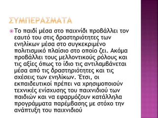  Το παιδί μέσα στο παιχνίδι προβάλλει τον 
εαυτό του στις δραστηριότητες των 
ενηλίκων μέσα στο συγκεκριμένο 
πολιτισμικό πλαίσιο στο οποίο ζει. Ακόμα 
προβάλλει τους μελλοντικούς ρόλους και 
τις αξίες όπως το ίδιο τις αντιλαμβάνεται 
μέσα από τις δραστηριότητες και τις 
σχέσεις των ενηλίκων. Έτσι, οι 
εκπαιδευτικοί πρέπει να χρησιμοποιούν 
τεχνικές ενίσχυσης του παιχνιδιού των 
παιδιών και να εφαρμόζουν κατάλληλα 
προγράμματα παρέμβασης με στόχο την 
ανάπτυξη του παιχνιδιού 
 