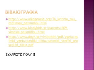  http://www.oikogeneia.org/Ta_kritiria_tou_ 
ofelimou_paixnidiou.htm 
 http://www.kindykids.gr/parents/609- 
simasia-paixnidiou.html 
 http://www.doyk.gr/vivliothiki/pdf/ygeia/ps 
ihiki_ygeia/paidiki_ilikia/paixnidi_vrefiki_pro 
sxoliki_ilikia.pdf 
ΕΥΧΑΡΙΣΤΩ ΠΟΛΥ !! 
