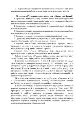 7. Залучення класних керівників до інноваційної, пошукової діяльності,
впровадження нетрадиційних методик, сучасних інтерактивних методів
Методичне об’єднання класних керівників здійснює такі функції:
1. Проводить моніторинг стану виховної роботи класними керівниками
шляхом опитування, анкетування, відвідування годин спілкування, відкритих
виховних заходів, аналізу ведення документації;
2. Організовує колективне планування й колективний аналіз діяльності
класних колективів.
3. Координує виховну діяльність класних колективів та організовує їхню
взаємодію в педагогічному процесі.
4. Визначає та узгоджує принципи виховання та соціалізації учнів.
5. Організовує вивчення та застосування класними керівниками сучасних
технологій виховання, форм і методів виховної роботи.
6. Здійснює обговорення соціально-педагогічних програм класних
керівників і творчих груп педагогів, матеріалів узагальнення передового
педагогічного досвіду роботи класного керівника.
7. Оцінює роботу членів об’єднання, подає адміністрації школи
пропозиції щодо заохочення найкращих класних керівників.
Робота методичного об’єднання здійснювалася згідно розглянутого і
затвердженого плану роботи МО на даний навчальний рік.
В основній та старшій школі 15 класів, 8 загальноосвітніх класів для
дітей з порушенням опорно-рухового апарату та 7 спеціальних для дітей зі
складними вадами (з порушенням опорно-рухового апарату та розумовою
відсталістю). Класні керівники беруть активну участь в роботі методичного
об’єднання: виступають з повідомленнями, діляться досвідом практичної
роботи, проводять відкриті години спілкування, здійснюють самооцінку й
оцінювання роботи колег.
Методичне об’єднання працювало над проблемою: «Виховання у дітей
з особливостями психофізичного розвитку загальнолюдських якостей,
необхідних для успішної соціальної адаптації їх у суспільстві».
У роботі методичного об’єднання значна роль відводиться підвищенню
наукової компетентності та професіоналізму педагогів. Тому роботу МО
орієнтуємо на практичне спрямування. Її мета: ознайомити класних
керівників із найбільш важливою актуальною інформацією з питань
педагогічної теорії, досягнень сучасної науки, підвищити методичну
підготовку вчителів. Заняття дають можливість значно підвищувати рівень
науковості, сприяють розвитку їх аналітичного мислення, спонукають до
аналізу конкретних педагогічних ситуацій.
 