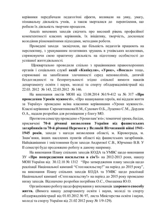 керівники передбачали педагогічні ефекти, впливали на уяву, увагу,
пізнавальну діяльність учнів, а також зверталися до перевтілення, що
робили їх діяльність творчим процесом.
Аналіз виховних заходів свідчить про високий рівень професійної
компетентності класних керівників, їх ініціативу, творчість, досконале
володіння різноманітними підходами, методами роботи.
Проведені заходи засвідчили, що більшість педагогів працюють на
перспективу, з урахуванням позитивних зрушень в учнівських колективах,
спрямовуючи свою практичну діяльність на підготовку особистості до
успішної життєдіяльності.
Щоквартально проводили спільно з працівниками правоохоронних
органів і соціальних служб акції «Канікули», «Урок», «Вокзал» тощо,
спрямовані на запобігання злочинності серед неповнолітніх, дитячій
бездоглядності та безпритульності згідно спільної вимоги наказів
департаменту освіти і науки, молоді та спорту облдержадміністрації від
22.03. 2012 № 143, 22.03.2012 № 146.
На виконання листів МОН від 13.08.2014 №1/9-412 та № 317 «Про
проведення Уроків мужності», «Про вшанування героїв, які віддали життя
за Україну» проведено всіма класними керівниками «Уроки мужності».
Класні керівники СиромятниковаН.М., Суковач О.Б., Луценко С.М., Дордюк
О.А., надали розробки для розміщення у блогу МО.
Протягом семеструпроведено «Урокипам’яті»; тематичні уроки, бесіди,
присвячені 70-й річниці визволення України від фашистських
загарбниківта 70-й річниці Перемоги у Великій Вітчизняній війні 1941-
1945 років, заходи з нагоди визволення області, м. Кіровограда, м.
Знам’янки, інших населених пунктів області від фашистських загарбників.
Найцікавішими і змістовними були заходи Андреєвої С.В., Юрченко В.В. У
ІІ семестрі буде продовжено роботу в даному напрямку.
На виконання Плану спільних заходів КОДА та УМВС щодо виконання
ЗУ «Про попередження насильства в сім’ї» на 2012-2013 роки, наказу
МОН України від 30.12.10 № 1312 “Про затвердження плану заходів щодо
реалізації Національної кампанії “Стопнасильству!” на період до 2015 року”,
на виконання Плану спільних заходів КОДА та УМВС щодо реалізації
Національної кампанії «Стопнасильству!» на період до 2015 року проведено
низку заходів. Відзначено розробки погрібняк О.С., Оношенка Ю.О.
Організовано роботущодо формування у вихованців здорового способу
життя. (Вимога наказу департаменту освіти і науки, молоді та спорту
облдержадміністрації від 01.03.2012 № 97, листа Міністерства освіти і науки,
молоді та спорту України від 21.02 2012 року № 1/9-129).
 