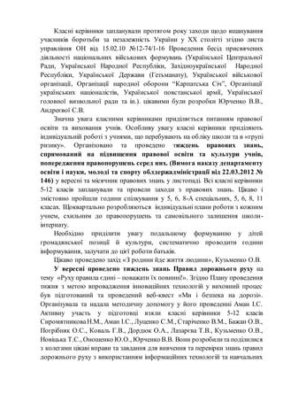 Класні керівники запланували протягом року заходи щодо вшанування
учасників боротьби за незалежність України у ХХ столітті згідно листа
управління ОН від 15.02.10 №12-74/1-16 Проведення бесід присвячених
діяльності національних військових формувань (Української Центральної
Ради, Української Народної Республіки, Західноукраїнської Народної
Республіки, Української Держави (Гетьманату), Української військової
організації, Організації народної оборони “Карпатська Січ”, Організації
українських націоналістів, Української повстанської армії, Української
головної визвольної ради та ін.). цікавими були розробки Юрченко В.В.,
Андреєвої С.В.
Значна увага класними керівниками приділяється питанням правової
освіти та виховання учнів. Особливу увагу класні керівники приділяють
індивідуальній роботі з учнями, що перебувають на обліку школи та в «групі
ризику». Організовано та проведено тиждень правових знань,
спрямований на підвищення правової освіти та культури учнів,
попередження правопорушень серед них. (Вимога наказу департаменту
освіти і науки, молоді та спорту облдержадміністрації від 22.03.2012 №
146) у вересні та місячник правових знань у листопаді. Всі класні керівники
5-12 класів запланували та провели заходи з правових знань. Цікаво і
змістовно пройшли години спілкування у 5, 6, 8-А спеціальних, 5, 6, 8, 11
класах. Щоквартально розробляються індивідуальні плани роботи з кожним
учнем, схильним до правопорушень та самовільного залишення школи-
інтернату.
Необхідно приділити увагу подальшому формуванню у дітей
громадянської позиції й культури, систематично проводити години
інформування, залучати до цієї роботи батьків.
Цікаво проведено захід «З родини йде життя людини», Кузьменко О.В.
У вересні проведено тиждень знань Правил дорожнього руху на
тему «Руху правила єдині – поважати їх повинні!». Згідно Плану проведення
тижня з метою впровадження інноваційних технологій у виховний процес
був підготований та проведений веб-квест «Ми і безпека на дорозі».
Організувала та надала методичну допомогу у його проведенні Аман І.С.
Активну участь у підготовці взяли класні керівники 5-12 класів
СиромятниковаН.М., Аман І.С., Луценко С.М., Старіченко В.М., Бажан О.В.,
Погрібняк О.С., Коваль Г.В., Дордюк О.А., Лазарєва Т.В., Кузьменко О.В.,
Новіцька Т.С., Оношенко Ю.О., Юрченко В.В. Вони розробилита поділилися
з колегами цікаві вправи та завдання для вивчення та перевірки знань правил
дорожнього руху з використанням інформаційних технологій та навчальних
 