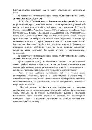 Інтернет-ресурсів відповідно віку та рівню психофізичних можливостей
учнів.
Не взяла участі у проведенні згідно наказу МОН тижня знань Правил
дорожнього руху Суковач О.Б.
10-14.11.2014 Тиждень знань з безпеки життєдіяльності «Вогнище –
це романтично, проте дуже небезпечно!» також проводився у формі веб-
квесту. Активну участь у підготовці взяли класні керівники 5-12 класів
СиромятниковаН.М., Аман І.С., Луценко С.М., Старіченко В.М., Бажан О.В.,
Погрібняк О.С., Коваль Г.В., Дордюк О.А., Лазарєва Т.В., Кузьменко О.В.,
Новіцька Т.С., Оношенко Ю.О., Юрченко В.В. Учні з задоволенням вивчали
правила безпеки при використанні вогненебезпечних речовин та безпеки при
поводженні з вогнем у природі, надання допомоги при виникненні пожежі.
Використання Інтернет-ресурсів та інформаційних технологій ефективне для
отримання учнями необхідних знань та вмінь, активізує пізнавальну
активність учнів, допомагає формувати життєві та загальнонавчальні
компетенції.
Не взяла участі у проведенні згідно наказу МОН тижня знань Правил
дорожнього руху Суковач О.Б.
Проаналізувавши роботу методичного об’єднання класних керівників
можна зробити висновок про те, що класні керівники підвищують свою
фахову майстерність, мають результативність у роботі з вихованцями, є
активними учасниками акцій, проектів учнівського самоврядування.
Разом з тим необхідно продовжити роботу з учнями щодо
попередження негативних проявів та правопорушень в учнівському та
молодіжному середовищі. Класні керівники мають досвід роботиз проектних
виховних технологій, що дає підстави для подальшої проектної діяльності за
напрямками виховання.
Класний керівник має бути яскравою, інтелігентною, неповторною
особистістю, носієм загальнолюдських цінностей, глибоких і різноманітних
знань, прагнути до постійного вдосконалення, духовного зростання.
Становлення таких якостей особистості педагога має забезпечувати
методична робота з класними керівниками як складова частина всієї
методичної роботи закладу.
 