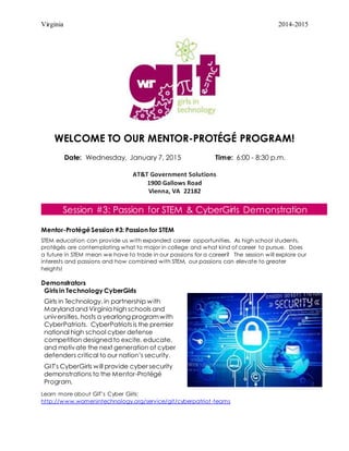 Virginia 2014-2015
WELCOME TO OUR MENTOR-PROTÉGÉ PROGRAM!
Date: Wednesday, January 7, 2015 Time: 6:00 - 8:30 p.m.
AT&T Government Solutions
1900 Gallows Road
Vienna, VA 22182
Session #3: Passion for STEM & CyberGirls Demonstration
Mentor-Protégé Session #3: Passion for STEM
STEM education can provide us with expanded career opportunities. As high school students,
protégés are contemplating what to major in college and what kind of career to pursue. Does
a future in STEM mean we have to trade in our passions for a career? The session will explore our
interests and passions and how combined with STEM, our passions can elevate to greater
heights!
Demonstrators
Girls in Technology CyberGirls
Girls in Technology, in partnership with
Maryland and Virginia high schools and
universities, hosts a yearlong programwith
CyberPatriots. CyberPatriotsis the premier
national high school cyber defense
competition designed to excite, educate,
and motivate the next generation of cyber
defenders critical to our nation’s security.
GIT’s CyberGirls will provide cyber security
demonstrations to the Mentor-Protégé
Program.
Learn more about GIT’s Cyber Girls:
http://www.womenintechnology.org/service/git/cyberpatriot-teams
 
