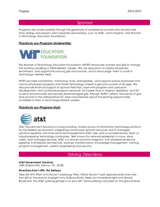 Virginia 2014-2015
Sponsor
Programs are made possible through the generosity of professional women who donate their
time, energy and passion and corporate sponsorships, such as AT&T, Johns Hopkins, and Women
in Technology Education Foundation.
Thanks to our Program Underwriter:
The Women in Technology Education Foundation (WITEF) empowers women and girls to change
the world by excelling in STEM-related careers. We use education to create awareness,
excitement, and opportunity among girls and women, and to encourage them to work in
technology- related fields.
WITEF provides scholarships, mentoring, tools, and speakers, and supports school-sponsored and
community-based programs that foster technology interest in girls and women of all ages. We
also provide financial support to sponsor field trips, assist with program and curriculum
development, and contribute program resources for Career Days in Virginia, Maryland, and DC
to serve economically and socially disadvantaged girls. Through WITEF’s efforts, thousands of girls
and women in the metropolitan DC area have learned about the exciting opportunities
available to them in technology-related careers.
Thanks to our Program Host:
AT&T Government Solutions is a long-standing, trusted source of information technology solutions
for the federal government, integrating unmatched network resources and IT managed
solutions expertise with innovative technologies from AT&T Labs and a complementary team of
industry-leading technology companies. Best known for network leadership in voice, data,
video, and managed services, AT&T is a proven solutions integrator, with professional service
expertise in enterprise architecture, business transformation, knowledge management, training,
program management, systems engineering and security.
Driving Directions
AT&T Government Solutions
1900 Gallows Rd. Vienna, VA 22182
Directions from I-495, the Beltway
Take Exit 47A West onto Route 7 (Leesburg Pike). Follow Route 7 west approximately one mile.
Turn left at the second stoplight onto Gallows Road. Make an immediate right onto Boone
Boulevard. The AT&T parking garage is on your left. Visitor parking is located on the ground level.
 