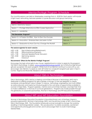 Virginia 2014-2015
Mentor-Protégé Program Schedule
Our monthly sessions are held on Wednesday evenings from 6 - 8:30 PM. Each session will include
a light meal, networking, featured speaker or panel discussion and group mentoring.
The session agenda for each session:
6:00 – 6:30 Sign-in/Networking/Refreshments
6:30 – 6:45 Welcome/Announcements
6:45 – 7:30 Featured Speaker/Panel Discussion
7:30 – 8:30 Mentoring sessions
8:30 Close-out
Recommend Others for the Mentor-Protégé Program!
Encourage the high school girls in your house, neighborhood or circle to apply for this program!
Visit Girls in Technology to apply, www.womenintechnology.org/GIT. Up to thirty-five High School
girls are accepted into each program. While most of our Mentors continue to work with us, we
encourage new Mentors to apply as well. GIT holds two congruent programs per year in Tyson’s
Corner, Virginia and Rockville, Maryland with 5 sessions each.
About Girls in Technology
Girls in Technology (GIT) is led by a steering committee of Women in Technology (WIT) that is
dedicated to offering programs for girls in grades 6 through 12 that are designed to create
awareness and excitement about careers in science, technology, engineering and math (STEM)
as well as educate and inspire by introducing girls to the vast array of opportunities available to
women in these fields. Program speakers, mentors and committee members volunteer their time
to make a difference in the lives of our future generations. Programs are made possible through
the generosity of corporate sponsorships, Women in Technology and WIT Education Foundation.
About WIT and WIT Education Foundation
Women in Technology Education Foundation is the philanthropic arm of Northern Virginia’s
powerful organization, Women in Technology (WIT), and the primary funder of WIT’s committee,
Girls in Technology (GIT). The Foundation empowers women and girls to change the world by
excelling in technology-related careers. We use education to create awareness, excitement
and opportunity among girls and women, and to encourage them to work in technology-
related fields.
Event / Topic Virginia Sessions
Mentor Orientation Session September 24
Session 1 – Protégé Orientation & STEM Career Exploration October 8
Session 2 – Leadership November 12
*No December Program*
Session 3 – A Passion for STEM: How to Own Your Success January 7
Session 4 – Innovation: Embrace Fear and Learn to Fail February 11
Session 5 - Graduation & How Can You Change the World? March 11
 