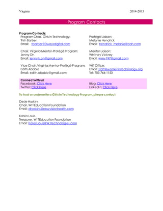 Virginia 2014-2015
Program Contacts
Program Contacts:
ProgramChair, Girls in Technology:
Trish Barber
Email: tbarber@3waysdigital.com
Chair, Virginia Mentor-ProtégéProgram:
Jenny Oh
Email: jenny.k.oh@gmail.com
Vice Chair, Virginia Mentor-Protégé Program:
Edith Ababio
Email: edith.ababio@gmail.com
Protégé Liaison:
Melanie Hendrick
Email: hendrick_melanie@bah.com
Mentor Liaison:
Whitney Vickrey
Email: wmv747@gmail.com
WITOffice:
Email: staff@womenintechnology.org
Tel: 703-766-1153
Connect with us!
Facebook: Click Here
Twitter: Click Here
Blog: Click Here
LinkedIn: Click Here
To host or underwrite a Girls in Technology Program, please contact:
Dede Haskins
Chair, WITEducation Foundation
Email: dhaskins@newvisionhealth.com
Karen Louis
Treasurer, WITEducation Foundation
Email: Karen.louis@WJTechnologies.com
 