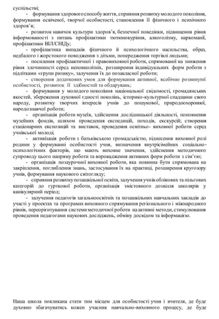 суспільстві;
- формування здоровогоспособужиття, сприяння розвиткумолодого покоління,
формування освіченої, творчої особистості, становлення її фізичного і психічного
здоров’я;
- розвиток навичок культури здоров’я, безпечної поведінки, підвищення рівня
інформованості з питань профілактики тютюнокуріння, алкоголізму, наркоманії,
профілактики ВІЛ/СНІДу;
- профілактика випадків фізичного й психологічного насильства, образ,
недбалого і жорстокого поводження з дітьми, попередження торгівлі людьми;
- посилення профілактичної і правовиховної роботи, спрямованої на зниження
рівня злочинності серед неповнолітніх, розширення індивідуальних форм роботи з
підлітками «групи ризику», залучення їх до позакласної роботи;
- створення додаткових умов для формування активної, всебічно розвинутої
особистості, розвиток її здібностей та обдарувань;
- формування у молодого покоління національної свідомості, громадянських
якостей, збереження духовної єдності поколінь, історико-культурної спадщини свого
народу, розвитку творчих інтересів учнів до пошукової, природоохоронної,
народознавчої роботи;
- організація роботи музеїв, здійснення дослідницької діяльності, поповнення
музейних фондів, шляхом проведення експедицій, походів, екскурсій; створення
стаціонарних експозицій та виставок, проведення освітньо- виховної роботи серед
учнівської молоді;
- активізація роботи з батьківською громадськістю, піднесення виховної ролі
родини у формуванні особистості учня, визначення внутрісімейних соціально-
психологічних факторів, що мають виховне значення, здійснення методичного
супроводу цього напряму роботи та впровадження активних форм роботи з сім’єю;
- організація позаурочної виховної роботи, яка повинна бути спрямована на
закріплення, поглиблення знань, застосування їх на практиці, розширення кругозору
учнів, формування наукового світогляду;
- сприяння розвиткупозашкільної освіти, залучення учнів облікових та пільгових
категорій до гурткової роботи, організація змістовного дозвілля школярів у
канікулярний період;
- залучення педагогів загальноосвітніх та позашкільних навчальних закладів до
участі у проектах та програмах виховного спрямування регіонального і міжнародного
рівнів, переорієнтування системиметодичної роботи наактивні методи, стимулювання
проведення педагогами наукових досліджень, обміну досвідом та інформацією.
Наша школа покликана стати тим місцем для особистості учня і вчителя, де буде
духовно збагачуватись кожен учасник навчально-виховного процесу, де буде
 