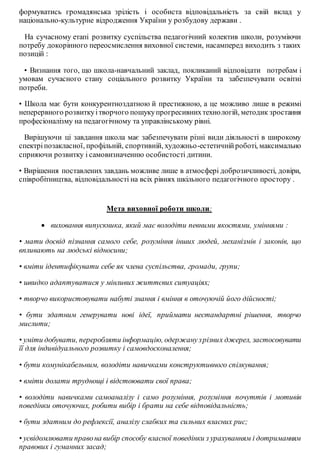 формуватись громадянська зрілість і особиста відповідальність за свій вклад у
національно-культурне відродження України у розбудову держави .
На сучасному етапі розвитку суспільства педагогічний колектив школи, розуміючи
потребу докорінного переосмислення виховної системи, насамперед виходить з таких
позицій :
• Визнання того, що школа-навчальний заклад, покликаний відповідати потребам і
умовам сучасного стану соціального розвитку України та забезпечувати освітні
потреби.
• Школа має бути конкурентноздатною й престижною, а це можливо лише в режимі
неперервного розвиткуітворчого пошукупрогресивнихтехнологій, методик зростання
професіоналізму на педагогічному та управлінському рівні.
Вирішуючи ці завдання школа має забезпечувати різні види діяльності в широкому
спектріпозакласної, профільній, спортивній, художньо-естетичнійроботі, максимально
сприяючи розвитку і самовизначенню особистості дитини.
• Вирішення поставлених завдань можливе лише в атмосфері доброзичливості, довіри,
співробітництва, відповідальності на всіх рівнях шкільного педагогічного простору .
Мета виховної роботи школи:
 виховання випускника, який має володіти певними якостями, уміннями :
• мати досвід пізнання самого себе, розуміння інших людей, механізмів і законів, що
впливають на людські відносини;
• вміти ідентифікувати себе як члена суспільства, громади, групи;
• швидко адаптуватися у мінливих життєвих ситуаціях;
• творчо використовувати набуті знання і вміння в оточуючій його дійсності;
• бути здатним генерувати нові ідеї, приймати нестандартні рішення, творчо
мислити;
• уміти добувати, переробляти інформацію, одержанузрізних джерел, застосовувати
її для індивідуального розвитку і самовдосконалення;
• бути комунікабельним, володіти навичками конструктивного спілкування;
• вміти долати труднощі і відстоювати свої права;
• володіти навичками самоаналізу і само розуміння, розуміння почуттів і мотивів
поведінки оточуючих, робити вибір і брати на себе відповідальність;
• бути здатним до рефлексії, аналізу слабких та сильних власних рис;
• усвідомлювати правона вибір способу власної поведінки з урахуванням і дотриманням
правових і гуманних засад;
 