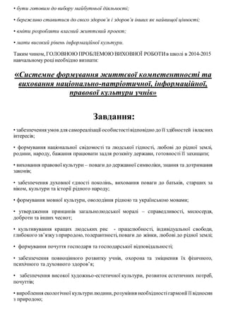 • бути готовим до вибору майбутньої діяльності;
• бережливо ставитися до свого здоров’я і здоров’я інших як найвищої цінності;
• вміти розробляти власний життєвий проект;
• мати високий рівень інформаційної культури.
Таким чином, ГОЛОВНОЮ ПРОБЛЕМОЮ ВИХОВНОЇ РОБОТИв школі в 2014-2015
навчальному роцінеобхідно визнати:
«Системне формування життєвої компетентності та
виховання національно-патріотичної, інформаційної,
правової культури учнів»
Завдання:
• забезпечення умов для самореалізації особистостівідповідно до її здібностей івласних
інтересів;
• формування національної свідомості та людської гідності, любові до рідної землі,
родини, народу, бажання працювати задля розквіту держави, готовності її захищати;
• виховання правової культури – поваги до державної символіки, знання та дотримання
законів;
• забезпечення духовної єдності поколінь, виховання поваги до батьків, старших за
віком, культури та історії рідного народу;
• формування мовної культури, оволодіння рідною та українською мовами;
• утвердження принципів загальнолюдської моралі – справедливості, милосердя,
доброти та інших чеснот;
• культивування кращих людських рис - працелюбності, індивідуальної свободи,
глибокого зв’язкуз природою, толерантності, поваги до жінки, любові до рідної землі;
• формування почуття господаря та господарської відповідальності;
• забезпечення повноцінного розвитку учнів, охорона та зміцнення їх фізичного,
психічного та духовного здоров’я;
• забезпечення високої художньо-естетичної культури, розвиток естетичних потреб,
почуттів;
• вироблення екологічної культурилюдини, розуміння необхідностігармонії її відносин
з природою;
 