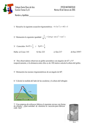 Colegio Santa Clara de Asís 3ºESO MATEMÁTICAS
Examen Temas 5 y 6 Martes 10 de Febrero de 2015
Nombre y Apellidos _________________________________________________________________
1/ Resuelve la siguiente ecuación trigonométrica: ( ) 3454 2
=+⋅ xCos
2/ Demuestra la siguiente igualdad: ( ) xxgx
xtg
22
2
coscoscot
1
+⋅=
3/ Conocidos
4
1
43
3
1
53 == TgySen
Halla: a) Cosec 143 b) Sec 223 c) Sen 217 d) Sen 35957
4/ Dos observadores observan un globo aerostático con ángulos de 62º y 51º
respectivamente, si la distancia entre ellos es de 180 metros calcula la altura del globo.
5/ Demuestra las razones trigonométricas de un ángulo de 60º.
6/ Calcula la medida del lado de las escaleras y la altura del tobogán:
7/ Una empresa de refrescos fabrica el siguiente envase con forma
de cilindro. ¿Qué cantidad de aluminio se necesita para fabricar
cada lata?
 