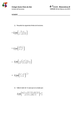 Colegio Santa Clara de Asís 4·º E.S.O. Matemáticas B
Límites de funciones VIERNES 20 de Febrero de 2015
NOMBRE _____________________________________________________________________
1) Resuelve los siguientes límites de funciones:
a )






+−
−
→ 2
2
2 xx
x
Limx
b)








−
+
−→
2
1 1
5
x
x
Limx
c) 







−++
+−
−∞→
3 94
23
11 xx
xxx
Limx
d)
( )2
2
1
2
2 1
3 −
→






−
− x
x x
x
Lim
2) Halla el valor de “a” para que se cumpla que:
21253
44274 a
xx
xxx
Limx
=







−++
++−+
∞→
 