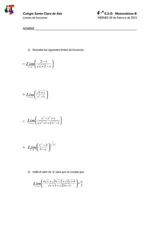 Colegio Santa Clara de Asís 4·º E.S.O. Matemáticas B
Límites de funciones VIERNES 20 de Febrero de 2015
NOMBRE _____________________________________________________________________
1) Resuelve los siguientes límites de funciones:
a ) 





−+
−
→ xx
x
Limx 2
2
2
b)








−
+
−→ 1
5
2
1 x
x
Limx
c) 







−++
+−
−∞→
3 26
23
11 xx
xxx
Limx
d)
( )2
2
1
2
2 3
3 −
→






−
− x
x x
x
Lim
2) Halla el valor de “a” para que se cumpla que:
21253
42294 a
xx
xxx
Limx
=







−++
++−+
∞→
 
