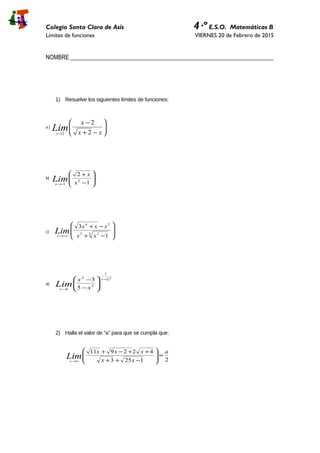 Colegio Santa Clara de Asís 4·º E.S.O. Matemáticas B
Límites de funciones VIERNES 20 de Febrero de 2015
NOMBRE _____________________________________________________________________
1) Resuelve los siguientes límites de funciones:
a )






−+
−
→ xx
x
Limx 2
2
2
b)








−
+
−→ 1
2
2
1 x
x
Limx
c) 







−+
−+
−∞→
3 23
26
1
3
xx
xxx
Limx
d)
( )2
2
1
2
2
2 5
3 −
→






−
− x
x x
x
Lim
2) Halla el valor de “a” para que se cumpla que:
21253
422911 a
xx
xxx
Limx
=







−++
++−+
∞→
 