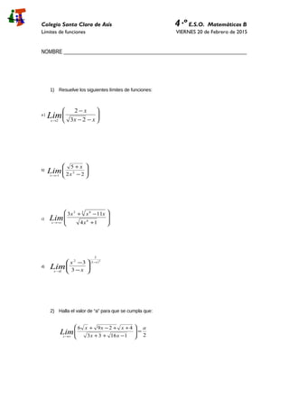 Colegio Santa Clara de Asís 4·º E.S.O. Matemáticas B
Límites de funciones VIERNES 20 de Febrero de 2015
NOMBRE _____________________________________________________________________
1) Resuelve los siguientes límites de funciones:
a )






−−
−
→ xx
x
Limx 23
2
2
b)








−
+
−→ 22
5
2
1 x
x
Limx
c)








+
−+
−∞→ 14
113
6
3 63
x
xxx
Limx
d)
( )2
2
2
2
2 3
3 x
x x
x
Lim
−
→






−
−
2) Halla el valor de “a” para que se cumpla que:
211633
4296 a
xx
xxx
Limx
=







−++
++−+
∞→
 