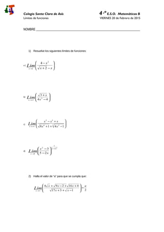 Colegio Santa Clara de Asís 4·º E.S.O. Matemáticas B
Límites de funciones VIERNES 20 de Febrero de 2015
NOMBRE _____________________________________________________________________
1) Resuelve los siguientes límites de funciones:
a )






−+
−
→ xx
x
Limx 2
4 2
2
b)








−
+
−→ 44
3
2
1 x
x
Limx
c) 







−++
+−
−∞→
3 26
32
1418 xx
xxx
Limx
d)
( )2
2
1
2
2 25
3 −
→






−
− x
x x
x
Lim
2) Halla el valor de “a” para que se cumpla que:
21317
416294 a
xx
xxx
Limx
=







−++
++−+
∞→
 
