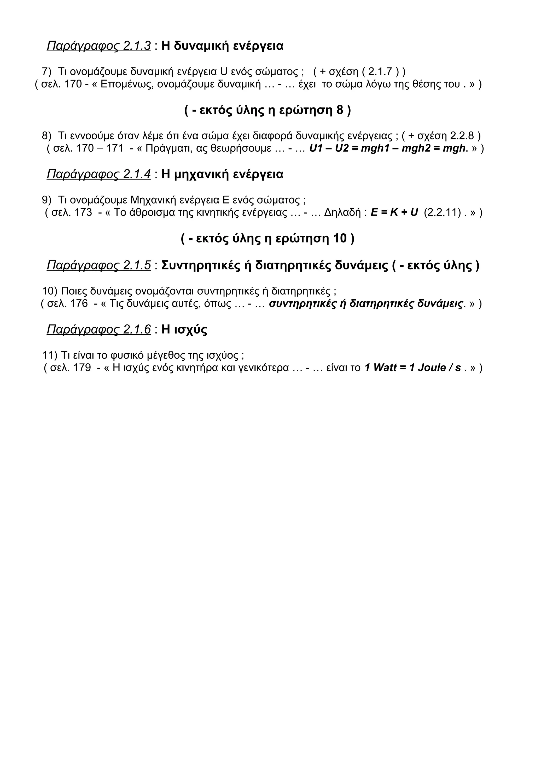 Παράγραφος 2.1.3 : Η δυναμική ενέργεια
7) Τι ονομάζουμε δυναμική ενέργεια U ενός σώματος ; ( + σχέση ( 2.1.7 ) )
( σελ. 170 - « Επομένως, ονομάζουμε δυναμική … - … έχει το σώμα λόγω της θέσης του . » )
( - εκτός ύλης η ερώτηση 8 )
8) Τι εννοούμε όταν λέμε ότι ένα σώμα έχει διαφορά δυναμικής ενέργειας ; ( + σχέση 2.2.8 )
( σελ. 170 – 171 - « Πράγματι, ας θεωρήσουμε … - … U1 – U2 = mgh1 – mgh2 = mgh. » )
Παράγραφος 2.1.4 : Η μηχανική ενέργεια
9) Τι ονομάζουμε Μηχανική ενέργεια Ε ενός σώματος ;
( σελ. 173 - « Το άθροισμα της κινητικής ενέργειας … - … Δηλαδή : Ε = Κ + U (2.2.11) . » )
( - εκτός ύλης η ερώτηση 10 )
Παράγραφος 2.1.5 : Συντηρητικές ή διατηρητικές δυνάμεις ( - εκτός ύλης )
10) Ποιες δυνάμεις ονομάζονται συντηρητικές ή διατηρητικές ;
( σελ. 176 - « Τις δυνάμεις αυτές, όπως … - … συντηρητικές ή διατηρητικές δυνάμεις. » )
Παράγραφος 2.1.6 : Η ισχύς
11) Τι είναι το φυσικό μέγεθος της ισχύος ;
( σελ. 179 - « Η ισχύς ενός κινητήρα και γενικότερα … - … είναι το 1 Watt = 1 Joule / s . » )
 
