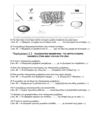 4) Για ποιο λόγο τα κύτταρα πρέπει να έχουν μεγάλη επιφάνεια και μικρό όγκο ;
( σελ. 47 – « Πράγματι, το σχήμα των κυττάρων είναι ... - … στο εσωτερικό του κυττάρου. » )
5) Τι ονομάζουμε διαμερισματοποίηση ενός τυπικού κυττάρου ;
( σελ. 47 - « Μεμβράνη το οριοθετεί από το ... - … έχει την δική του μορφή και λειτουργία. » )
Παράγραφος 2.2 - ΠΛΑΣΜΑΤΙΚΗ ΜΕΜΒΡΑΝΗ : ΤΟ ΛΕΠΤΟ ΣΥΝΟΡΟ
ΑΝΑΜΕΣΑ ΣΤΗΝ ΑΒΙΑ ΥΛΗ ΚΑΙ ΣΤΗ ΖΩΗ
6) Τι είναι η πλασματική μεμβράνη ;
( σελ. 48 – « Πλασματική μεμβράνη ονομάζουμε ... - ... με το εξωτερικό του περιβάλλον. » )
7) Από πού προέρχονται οι λειτουργίες της πλασματικής μεμβράνης ;
( σελ. 48 – « Οι λειτουργίες της, όπως και ... - ... απορρέουν από τη δομή της. » )
8) Ποιο μοντέλο πλασματικής μεμβράνης είναι αυτό που ισχύει σήμερα ;
( σελ. 48 – « Το μοντέλο που δεχόμαστε σήμερα ... - ... Σ. Σίνγκερ και Τ. Νίκολσον. » )
9) Τι γνωρίζετε για την δομή της πλασματικής μεμβράνης ;
( σελ. 48 - « Σύμφωνα με το μοντέλο αυτό, οι ... - ... ,σχηματίζοντας ένα είδος μωσαϊκού. » )
10) Τι ονομάζουμε γλυκοπρωτεΐνες και γλυκολιπίδια ;
( σελ. 48 – « Συχνά, πρωτεΐνες αλλά και ... - ... γλυκοπρωτεΐνες ή γλυκολιπίδια αντίστοιχα. » )
11) Διάταξη των φωσφολιπιδίων στην πλασματική μεμβράνη.
( σελ. 48 - « Τα υδρόφιλα τμήματα των λιπιδίων … - … την επαφή τους με το νερό. » )
12) Τι είναι το «ρευστό μωσαϊκό» ;
( σελ. 48 - « Η ονομασία «ρευστό μωσαϊκό» αποδίδει … - … με γειτονικά τους μόρια. » )
 