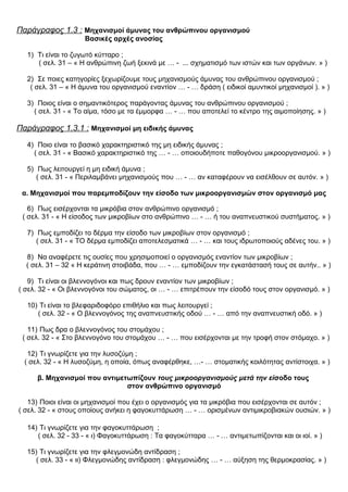Παράγραφος 1.3 : Μηχανισμοί άμυνας του ανθρώπινου οργανισμού
Βασικές αρχές ανοσίας
1) Τι είναι το ζυγωτό κύτταρο ;
( σελ. 31 – « Η ανθρώπινη ζωή ξεκινά με … - ... σχηματισμό των ιστών και των οργάνων. » )
2) Σε ποιες κατηγορίες ξεχωρίζουμε τους μηχανισμούς άμυνας του ανθρώπινου οργανισμού ;
( σελ. 31 – « Η άμυνα του οργανισμού εναντίον … - … δράση ( ειδικοί αμυντικοί μηχανισμοί ). » )
3) Ποιος είναι ο σημαντικότερος παράγοντας άμυνας του ανθρώπινου οργανισμού ;
( σελ. 31 - « Το αίμα, τόσο με τα έμμορφα … - … που αποτελεί το κέντρο της αιμοποίησης. » )
Παράγραφος 1.3.1 : Μηχανισμοί μη ειδικής άμυνας
4) Ποιο είναι το βασικό χαρακτηριστικό της μη ειδικής άμυνας ;
( σελ. 31 - « Βασικό χαρακτηριστικό της … - … οποιουδήποτε παθογόνου μικροοργανισμού. » )
5) Πως λειτουργεί η μη ειδική άμυνα ;
( σελ. 31 - « Περιλαμβάνει μηχανισμούς που … - … αν καταφέρουν να εισέλθουν σε αυτόν. » )
α. Μηχανισμοί που παρεμποδίζουν την είσοδο των μικροοργανισμών στον οργανισμό μας
6) Πως εισέρχονται τα μικρόβια στον ανθρώπινο οργανισμό ;
( σελ. 31 - « Η είσοδος των μικροβίων στο ανθρώπινο … - … ή του αναπνευστικού συστήματος. » )
7) Πως εμποδίζει το δέρμα την είσοδο των μικροβίων στον οργανισμό ;
( σελ. 31 - « ΤΟ δέρμα εμποδίζει αποτελεσματικά … - … και τους ιδρωτοποιούς αδένες του. » )
8) Να αναφέρετε τις ουσίες που χρησιμοποιεί ο οργανισμός εναντίον των μικροβίων ;
( σελ. 31 – 32 « Η κεράτινη στοιβάδα, που … - … εμποδίζουν την εγκατάστασή τους σε αυτήν.. » )
9) Τι είναι οι βλεννογόνοι και πως δρουν εναντίον των μικροβίων ;
( σελ. 32 - « Οι βλεννογόνοι του σώματος, οι … - … επιτρέπουν την είσοδό τους στον οργανισμό. » )
10) Τι είναι το βλεφαριδοφόρο επιθήλιο και πως λειτουργεί ;
( σελ. 32 - « Ο βλεννογόνος της αναπνευστικής οδού … - … από την αναπνευστική οδό. » )
11) Πως δρα ο βλεννογόνος του στομάχου ;
( σελ. 32 - « Στο βλεννογόνο του στομάχου … - … που εισέρχονται με την τροφή στον στόμαχο. » )
12) Τι γνωρίζετε για την λυσοζύμη ;
( σελ. 32 - « Η λυσοζύμη, η οποία, όπως αναφέρθηκε, …- … στοματικής κοιλότητας αντίστοιχα. » )
β. Μηχανισμοί που αντιμετωπίζουν τους μικροοργανισμούς μετά την είσοδο τους
στον ανθρώπινο οργανισμό
13) Ποιοι είναι οι μηχανισμοί που έχει ο οργανισμός για τα μικρόβια που εισέρχονται σε αυτόν ;
( σελ. 32 - « στους οποίους ανήκει η φαγοκυττάρωση … - … ορισμένων αντιμικροβιακών ουσιών. » )
14) Τι γνωρίζετε για την φαγοκυττάρωση ;
( σελ. 32 - 33 - « ι) Φαγοκυττάρωση : Τα φαγοκύτταρα … - … αντιμετωπίζονται και οι ιοί. » )
15) Τι γνωρίζετε για την φλεγμονώδη αντίδραση ;
( σελ. 33 - « ιι) Φλεγμονώδης αντίδραση : φλεγμονώδης … - … αύξηση της θερμοκρασίας. » )
 