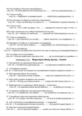 16) Γιατί νοιώθουμε πόνο όταν τραυματιζόμαστε ;
( σελ. 32 - « Ο πόνος οφείλεται στον τραυματισμό των … - … από τους μικροοργανισμούς. » )
17) Τι είναι το ινώδες ;
( σελ. 32 - « Παράλληλα, τα αιμοφόρα αγγεία … - … είσοδο άλλων μικροοργανισμών. » )
18) Πως λειτουργεί το πλάσμα σε περίπτωση τραυματισμού ;
( σελ. 32 - « Λόγω της διαστολής των αγγείων το … - … τη διαδικασία της φαγοκυττάρωσης. » )
19) Τι είναι το πύον ;
( σελ. 33 - « Στο « πεδίο της μάχης » που … - … παχύρρευστο κιτρινωπό υγρό, το πύον. » )
20)Τι είναι ο πυρετός και πως επιδρά στα βακτήρια και τους ιούς ;
( σελ. 33 – 34 - « Ωστόσο, σε περίπτωση … - … αναστολή του πολλαπλασιασμού των ιών. » )
21) Τι είναι οι ιντερφερόνες ;
( σελ. 34 - « Στην περίπτωση των ιών δρα … - … ειδικών πρωτεϊνών, των ιντερφερονών. » )
22) Περιγράψτε τα στάδια με τα οποία δρουν οι ιντερφερόνες.
( σελ. 34 - « Σε ένα πρώτο στάδιο οι … - … παρεμποδίζουν τον πολλαπλασιασμό των ιών. » )
23) Τι είναι το συμπλήρωμα ;
( σελ. 34 - « Πρόκειται για ομάδα είκοσι πρωτεϊνών στον ορό του αίματος με αντιμικροβιακή δράση.»)
24) Τι γνωρίζετε για την προπερδίνη ;
( σελ. 34 - « Είναι μια ομάδα τριών πρωτεϊνών στον … - … για την καταστροφή των μικροβίων. » )
Παράγραφος 1.3.2 : Μηχανισμοί ειδικής άμυνας – Ανοσία
1) Ποια ικανότητα του οργανισμού λέγεται ανοσία ;
( σελ. 34 - « Ο ανθρώπινος οργανισμός έχει … - … του οργανισμού ονομάζεται ανοσία. » )
2) Τι ονομάζουμε αντιγόνο ;
( σελ. 34 - « Η ξένη ουσία που προκαλεί την ανοσοβιολογική απόκριση ονομάζεται αντιγόνο. » )
3) Ποιοι οργανισμοί δρουν σαν αντιγόνα ;
( σελ. 34 - « Ως αντιγόνο μπορεί να δράσει … - … ουσίες που παράγονται από αυτόν. » )
4) Ποιές ουσίες μπορούν να δράσουν σαν αντιγόνα ;
( σελ. 34 - « Επίσης ως αντιγόνα μπορούν … - … ή ορός από άλλα άτομα ή ζώα κ.ά.. » )
5) Χαρακτηριστικά των μηχανισμών ειδικής άμυνας. ( - ονομαστικά )
( σελ. 34 - « Οι μηχανισμοί ειδικής άμυνας διαθέτουν … - … α) εξειδίκευση, β) μνήμη. » )
6) Τι ονομάζουμε εξειδίκευση ενός μηχανισμού ειδικής άμυνας ;
( σελ. 34 - « α. η εξειδίκευση, που σημαίνει … - … που προκάλεσε την παραγωγή τους. » )
7) Τι ονομάζουμε μνήμη ενός μηχανισμού ειδικής άμυνας ;
( σελ. 34 - « β. η μνήμη, που είναι η ικανότητα … - … σε αυτά να αντιδρά γρηγορότερα. » )
8) Από τι αποτελείται το ανοσοβιολογικό σύστημα ; ( - ονομαστικά )
( σελ. 34 - « Το ανοσοβιολογικό σύστημα αποτελείται … - … δευτερογενή λεμφικά όργανα. » )
9) Ποια είναι τα πρωτογενή λεμφικά όργανα ;
( σελ. 34 - « … από τα πρωτογενή λεμφικά … - … μυελός των οστών και ο θύμος αδένας. » )
 