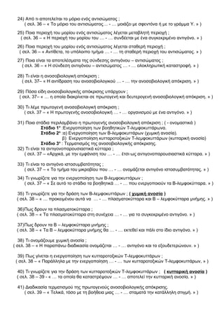 24) Από τι αποτελείται το μόριο ενός αντισώματος ;
( σελ. 36 – « Το μόριο του αντισώματος… - … μοιάζει με σφεντόνα ή με το γράμμα Υ. » )
25) Ποια περιοχή του μορίου ενός αντισώματος λέγεται μεταβλητή περιοχή ;
( σελ. 36 – « Η περιοχή του μορίου του … - … συνδέεται με ένα συγκεκριμένο αντιγόνο. » )
26) Ποια περιοχή του μορίου ενός αντισώματος λέγεται σταθερή περιοχή ;
( σελ. 36 – « Αντίθετα, το υπόλοιπο τμήμα … - … τη σταθερή περιοχή του αντισώματος. » )
27) Ποια είναι τα αποτελέσματα της σύνδεσης αντιγόνου – αντισώματος ;
( σελ. 36 – « Η σύνδεση αντιγόνου – αντισώματος … - … ολοκληρωτική καταστροφή. » )
28) Τι είναι η ανοσοβιολογική απόκριση ;
( σελ. 37– « Η αντίδραση του ανοσοβιολογικού … - … την ανοσοβιολογική απόκριση. » )
29) Πόσα είδη ανοσοβιολογικής απόκρισης υπάρχουν ;
( σελ. 37– « … η οποία διακρίνεται σε πρωτογενή και δευτερογενή ανοσοβιολογική απόκριση. » )
30) Τι λέμε πρωτογενή ανοσοβιολογική απόκριση ;
( σελ. 37 – « Η πρωτογενής ανοσοβιολογική … - … οργανισμού με ένα αντιγόνο. » )
31) Ποια στάδια περιλαμβάνει η πρωτογενής ανοσοβιολογική απόκριση ; ( - ονομαστικά )
Στάδιο 1ο
:Ενεργοποίηση των βοηθητικών Τ-λεμφοκυττάρωνα.
Στάδιο 2ο
:α) Ενεργοποίηση των Β-λεμφοκυττάρων (χυμική ανοσία).
β) Ενεργοποίηση κυτταροτοξικών Τ-λεμφοκυττάρων (κυτταρική ανοσία)
Στάδιο 3ο
: Τερματισμός της ανοσοβιολογικής απόκρισης.
32) Τι είναι τα αντιγονοπαρουσιαστικά κύτταρα ;
( σελ. 37 – «Αρχικά, με την εμφάνιση του … - … έτσι ως αντιγονοπαρουσιαστικά κύτταρα. » )
33) Τι είναι το αντιγόνο ιστοσυμβατότητας ;
( σελ. 37 – « Το τμήμα του μικροβίου που … - … ονομάζεται αντιγόνο ιστοσυμβατότητας. » )
34) Τι γνωρίζετε για την ενεργοποίηση των Β-λεμφοκυττάρων ;
( σελ. 37 – « Σε αυτό το στάδιο τα βοηθητικά … - … που ενεργοποιούν τα Β-λεμφοκύτταρα. » )
35) Τι γνωρίζετε για την δράση των Β-λεμφοκυττάρων ; ( χυμική ανοσία )
( σελ. 38 – « … προκειμένου αυτά να … - … πλασματοκύτταρα και Β – λεμφοκύτταρα μνήμης. » )
36)Πως δρουν τα πλασματοκύτταρα ;
( σελ. 38 – « Τα πλασματοκύτταρα στη συνέχεια … - … για το συγκεκριμένο αντιγόνο. » )
37)Πως δρουν τα Β – λεμφοκύτταρα μνήμης ;
( σελ. 38 – « Τα Β – λεμφοκύτταρα μνήμης θα … - … εκτεθεί και πάλι στο ίδιο αντιγόνο. » )
38) Τι ονομάζουμε χυμική ανοσία ;
( σελ. 38 – « Η παραπάνω διαδικασία ονομάζεται … - … αντιγόνο και το εξουδετερώνουν. » )
39) Πως γίνεται η ενεργοποίηση των κυτταροτοξικών Τ-λεμφοκυττάρων ;
( σελ. 38 – « Παράλληλα με την ενεργοποίηση … - … των κυτταροτοξικών Τ-λεμφοκυττάρων, » )
40) Τι γνωρίζετε για την δράση των κυτταροτοξικών Τ-λεμφοκυττάρων ; ( κυτταρική ανοσία )
( σελ. 38 – 39 - « … τα οποία θα καταστρέψουν … - … αποτελεί την κυτταρική ανοσία. » )
41) Διαδικασία τερματισμού της πρωτογενούς ανοσοβιολογικής απόκρισης.
( σελ. 39 – « Τελικά, τόσο με τη βοήθεια μιας … - … σταματά την κατάλληλη στιγμή. » )
 