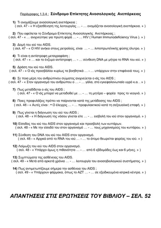 Παράγραφος 1.3.4 : Σύνδρομο Επίκτητης Ανοσολογικής Ανεπάρκειας
1) Τι ονομάζουμε ανοσολογική ανεπάρκεια ;
( σελ. 47 - « Η εξασθένηση της λειτουργίας … - … ονομάζεται ανοσολογική ανεπάρκεια. » )
2) Που οφείλεται το Σύνδρομο Επίκτητης Ανοσολογικής Ανεπάρκειας ;
( σελ. 47 - « … ανιχνεύτηκε για πρώτη φορά … - … HIV ( Human Immunodeficiency Virus ). » )
3) Δομή του ιού του AIDS.
( σελ. 47 - « Ο HIV ανήκει στους ρετροϊούς, είναι … - … λιποπρωτεϊνικής φύσης έλυτρο. » )
4) Τι είναι η αντίστροφη μεταγραφάση ;
( σελ. 47 - « … και το ένζυμο αντίστροφη … - … σύνθεση DNA με μήτρα το RNA του ιού. » )
5) Δράση του ιού του AIDS.
( σελ. 47 - « Ο ιός προσβάλλει κυρίως τα βοηθητικά … - … υπάρχουν στην επιφάνειά τους. » )
6) Σε ποια μέρη του ανθρώπινου σώματος ανιχνεύεται ο ιός του AIDS ;
( σελ. 47 - « Στον οργανισμό του ανθρώπου ο … - … γάλα, στο εγκεφαλονωτιαίο υγρό κ.α. . » )
7) Πως μεταδίδεται ο ιός του AIDS ;
( σελ. 47 - « Ο ιός μπορεί να μεταδοθεί με … - … τη μητέρα – φορέα προς το νεογνό. » )
8) Ποιες προφυλάξεις πρέπει να παίρνονται κατά της μετάδοσης του AIDS ;
( σελ. 48 - « Αυτές είναι : • Ο έλεγχος … - … προφυλακτικού κατά τη σεξουαλική επαφή. » )
9) Πως γίνεται η διάγνωση του ιού του AIDS ;
( σελ. 48 - « Η διάγνωση της νόσου γίνεται είτε … - … εισβολή του ιού στον οργανισμό. » )
10) Είσοδος του ιού του AIDS στον οργανισμό και προσβολή των κυττάρων.
( σελ. 48 - « Με την είσοδό του στον οργανισμό … - … τους μηχανισμούς του κυττάρου. » )
11) Σύνθεση του DNA του ιού του AIDS στον οργανισμό.
( σελ. 48 - « Αρχικά από το RNA του ιού … - … το άτομο θεωρείται φορέας του ιού. » )
12) Λοίμωξη του ιού του AIDS στον οργανισμό.
( σελ. 48 - « Υπάρχει όμως η πιθανότητα … - … από 6 εβδομάδες έως και 6 μήνες. » )
13) Συμπτώματα της ασθένειας του AIDS.
( σελ. 49 - « Μετά από αρκετά χρόνια … - … λειτουργία του ανοσοβιολογικού συστήματος. » )
14) Πως αντιμετωπίζουμε σήμερα την ασθένεια του AIDS ;
( σελ. 49 - « Υπάρχουν φάρμακα, όπως το ΑΖΤ … - … σε εξειδικευμένα ιατρικά κέντρα. » )
ΑΠΑΝΤΗΣΕΙΣ ΣΤΙΣ ΕΡΩΤΗΣΕΙΣ ΤΟΥ ΒΙΒΛΙΟΥ – ΣΕΛ. 52
 