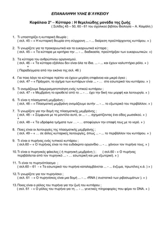 ΕΠΑΝΑΛΗΨΗ ΥΛΗΣ Β΄ΛΥΚΕΙΟΥ
Κεφάλαιο 2ο
– Κύτταρο : Η θεμελιώδης μονάδα της ζωής
( Σελίδες 45 – 50, 60 - 61 του σχολικού βιβλίου Βιολογία – Α. Καψάλη )
1. Τι υποστηρίζει η κυτταρική θεωρία ;
( σελ. 45 – « Η κυτταρική θεωρία στη σύγχρονη ... - ... διαίρεση προϋπάρχοντος κυττάρου. » )
2. Τι γνωρίζετε για τα προκαρυωτικά και τα ευκαρυωτικά κύτταρα ;
( σελ. 45 – « Τα κύτταρα με κριτήριο την ... - ... διαδικασία, προϋπήρξαν των ευκαρυωτικών. »)
3. Τα κύτταρα του ανθρώπινου οργανισμού.
( σελ. 46 - « Τα κύτταρα εξάλλου δεν είναι όλα τα ίδια. ... - ... και έχουν καλυπτήριο ρόλο. » )
+
( Παραδείγματα από την εικόνα της σελ. 46 )
4. Για ποιο λόγο τα κύτταρα πρέπει να έχουν μεγάλη επιφάνεια και μικρό όγκο ;
( σελ. 47 – « Πράγματι, το σχήμα των κυττάρων είναι ... - … στο εσωτερικό του κυττάρου. » )
5. Τι ονομάζουμε διαμερισματοποίηση ενός τυπικού κυττάρου ;
( σελ. 47 - « Μεμβράνη το οριοθετεί από το ... - … έχει την δική του μορφή και λειτουργία. » )
6. Τι είναι η πλασματική μεμβράνη ;
( σελ. 48 – « Πλασματική μεμβράνη ονομάζουμε αυτήν ... - ... το εξωτερικό του περιβάλλον. » )
7. Τι γνωρίζετε για την δομή της πλασματικής μεμβράνης ;
( σελ. 48 - « Σύμφωνα με το μοντέλο αυτό, οι ... - ... σχηματίζοντας ένα είδος μωσαϊκού. » )
+
( σελ. 48 - « Τα υδρόφιλα τμήματα των … - … αποφύγουν την επαφή τους με το νερό. » )
8. Ποιες είναι οι λειτουργίες της πλασματικής μεμβράνης ;
( σελ. 49 – « … σε άλλες κυτταρικές λειτουργίες, όπως ... - ... το περιβάλλον του κυττάρου. » )
9. Τι είναι ο πυρήνας ενός τυπικού κυττάρου ;
( σελ.60 – « Ο πυρήνας είναι το πιο ευδιάκριτο οργανίδιο ... - ... χάνουν τον πυρήνα τους. » )
10.Τι είναι ο πυρηνικός φάκελος ( ή πυρηνική μεμβράνη ) ; ( σελ.60 - « Ο πυρήνας
περιβάλλεται από τον πυρηνικό ... - … εσωτερική και μια εξωτερική. » )
11. Τι είναι το πυρηνόπλασμα ;
( σελ.60 – 61 - « Το εσωτερικό του πυρήνα καταλαμβάνεται ... - ... ένζυμα, πρωτεΐνες κ.ά. ) » )
12.Τι γνωρίζετε για τον πυρηνίσκο ;
( σελ. 61 - « Ο πυρηνίσκος είναι μια δομή ... - ... rRNA ( συστατικό των ριβοσωμάτων ). » )
13.Ποιος είναι ο ρόλος του πυρήνα για την ζωή του κυττάρου ;
( σελ. 61 - « Ο ρόλος του πυρήνα για τη ... - ... γενετικές πληροφορίες που φέρει το DNA. » )
 