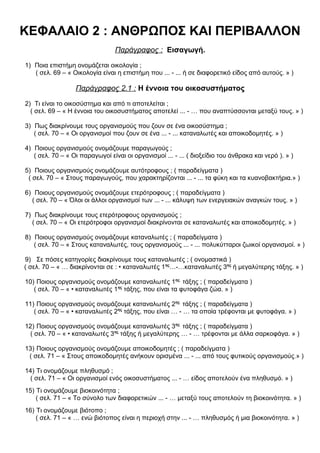 ΚΕΦΑΛΑΙΟ 2 : ΑΝΘΡΩΠΟΣ ΚΑΙ ΠΕΡΙΒΑΛΛΟΝ
Παράγραφος : Εισαγωγή.
1) Ποια επιστήμη ονομάζεται οικολογία ;
( σελ. 69 – « Οικολογία είναι η επιστήμη που ... - ... ή σε διαφορετικό είδος από αυτούς. » )
Παράγραφος 2.1 : Η έννοια του οικοσυστήματος
2) Τι είναι το οικοσύστημα και από τι αποτελείται ;
( σελ. 69 – « Η έννοια του οικοσυστήματος αποτελεί ... - … που αναπτύσσονται μεταξύ τους. » )
3) Πως διακρίνουμε τους οργανισμούς που ζουν σε ένα οικοσύστημα ;
( σελ. 70 – « Οι οργανισμοί που ζουν σε ένα ... - ... καταναλωτές και αποικοδομητές. » )
4) Ποιους οργανισμούς ονομάζουμε παραγωγούς ;
( σελ. 70 – « Οι παραγωγοί είναι οι οργανισμοί ... - ... ( διοξείδιο του άνθρακα και νερό ). » )
5) Ποιους οργανισμούς ονομάζουμε αυτότροφους ; ( παραδείγματα )
( σελ. 70 – « Στους παραγωγούς, που χαρακτηρίζονται ... - ... τα φύκη και τα κυανοβακτήρια.» )
6) Ποιους οργανισμούς ονομάζουμε ετερότροφους ; ( παραδείγματα )
( σελ. 70 – « Όλοι οι άλλοι οργανισμοί των ... - ... κάλυψη των ενεργειακών αναγκών τους. » )
7) Πως διακρίνουμε τους ετερότροφους οργανισμούς ;
( σελ. 70 – « Οι ετερότροφοι οργανισμοί διακρίνονται σε καταναλωτές και αποικοδομητές. » )
8) Ποιους οργανισμούς ονομάζουμε καταναλωτές ; ( παραδείγματα )
( σελ. 70 – « Στους καταναλωτές, τους οργανισμούς ... - ... πολυκύτταροι ζωικοί οργανισμοί. » )
9) Σε πόσες κατηγορίες διακρίνουμε τους καταναλωτές ; ( ονομαστικά )
( σελ. 70 – « … διακρίνονται σε : • καταναλωτές 1ης
…-…καταναλωτές 3ης
ή μεγαλύτερης τάξης. » )
10) Ποιους οργανισμούς ονομάζουμε καταναλωτές 1ης
τάξης ; ( παραδείγματα )
( σελ. 70 – « • καταναλωτές 1ης
τάξης, που είναι τα φυτοφάγα ζώα. » )
11) Ποιους οργανισμούς ονομάζουμε καταναλωτές 2ης
τάξης ; ( παραδείγματα )
( σελ. 70 – « • καταναλωτές 2ης
τάξης, που είναι … - … τα οποία τρέφονται με φυτοφάγα. » )
12) Ποιους οργανισμούς ονομάζουμε καταναλωτές 3ης
τάξης ; ( παραδείγματα )
( σελ. 70 – « • καταναλωτές 3ης
τάξης ή μεγαλύτερης … - … τρέφονται με άλλα σαρκοφάγα. » )
13) Ποιους οργανισμούς ονομάζουμε αποικοδομητές ; ( παραδείγματα )
( σελ. 71 – « Στους αποικοδομητές ανήκουν ορισμένα ... - ... από τους φυτικούς οργανισμούς.» )
14) Τι ονομάζουμε πληθυσμό ;
( σελ. 71 – « Οι οργανισμοί ενός οικοσυστήματος ... - … είδος αποτελούν ένα πληθυσμό. » )
15) Τι ονομάζουμε βιοκοινότητα ;
( σελ. 71 – « Το σύνολο των διαφορετικών ... - … μεταξύ τους αποτελούν τη βιοκοινότητα. » )
16) Τι ονομάζουμε βιότοπο ;
( σελ. 71 – « … ενώ βιότοπος είναι η περιοχή στην ... - … πληθυσμός ή μια βιοκοινότητα. » )
 