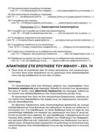 17) Ποια οικοσυστήματα ονομάζουμε αυτότροφα ;
( σελ. 71 – « Τα οικοσυστήματα που υπάρχουν ... - ... αυτά χαρακτηρίζονται ως αυτότροφα. » )
18) Ποια οικοσυστήματα ονομάζουμε ετερότροφα ;
( σελ. 71 – « … και διακρίνονται από τα ... - ... ενέργειας γίνεται με τη μορφή χημικών ενώσεων. » )
19) Τι ονομάζουμε ροή ενέργειας ;
( σελ. 72 – « Η διανομή ενέργειας γίνεται μέσω ... - … οικοσυστήματος (ροή ενέργειας ). » )
Παράγραφος 2.1.1 : Χαρακτηριστικά οικοσυστημάτων
20) Τι γνωρίζετε για το μέγεθος και τα όρια ενός οικοσυστήματος;
( σελ. 72 – « Επειδή το οικοσύστημα είναι ένα ... - … από τον ερευνητή που το μελετά. » )
21) Τι ονομάζουμε ισορροπία σε ένα οικοσύστημα ;
( σελ. 72 – « Τα οικοσυστήματα χαρακτηρίζονται ... - … αντιπροσωπεύει μια στατική κατάσταση. » )
22) Τι ονομάζουμε ποικιλότητα σε ένα οικοσύστημα ;
( σελ. 72-73 – « Ο όρος «ποικιλότητα» αναφέρεται στα ... - … υπάρχουν σε ένα οικοσύστημα. » )
23) Τι σχέση έχει η ποικιλότητα με τη σταθερότητα ενός οικοσυστήματος ;
( σελ. 73 – « Πράγματι, όσο μεγαλύτερη ποικιλότητα ... - … , τόσο πιο ισορροπημένο είναι. » )
24) Παράδειγμα της σχέσης που έχει η ποικιλότητα με τη σταθερότητα ενός οικοσυστήματος.
( σελ. 73 – « Αν, για παράδειγμα, σε ένα ... - … άμεσα τα είδη που τρέφονται από αυτό. » )
ΑΠΑΝΤΗΣΕΙΣ ΣΤΙΣ ΕΡΩΤΗΣΕΙΣ ΤΟΥ ΒΙΒΛΙΟΥ – ΣΕΛ. 74
 