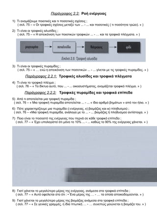 Παράγραφος 2.2: Ροή ενέργειας
1) Τι ονομάζουμε ποιοτικές και τι ποσοτικές σχέσεις ;
( σελ. 75 – « Οι τροφικές σχέσεις μεταξύ των ... - ... και ποσοτικές ( τι ποσότητα τρώει). » )
2) Τι είναι οι τροφικές αλυσίδες ;
( σελ. 75 – « Η απεικόνιση των ποιοτικών τροφικών ... - … και τα τροφικά πλέγματα. » )
3) Τι είναι οι τροφικές πυραμίδες ;
( σελ. 75 – « … ενώ η απεικόνιση των ποσοτικών ... - ... γίνεται με τις τροφικές πυραμίδες. » )
Παράγραφος 2.2.1: Τροφικές αλυσίδες και τροφικά πλέγματα
4) Τι είναι το τροφικό πλέγμα ;
( σελ. 76 – « Το δίκτυο αυτό, που ... - ... οικοσυστήματος, ονομάζεται τροφικό πλέγμα. » )
Παράγραφος 2.2.2: Τροφικές πυραμίδες και τροφικά επίπεδα
5) Από τι αποτελείται μια τροφική πυραμίδα ;
( σελ. 76 – « Μια τροφική πυραμίδα αποτελείται ... - ... « ίδιο αριθμό βημάτων » από τον ήλιο. » )
6) Πότε χαρακτηρίζουμε μια πυραμίδα ι) ενέργειας, ιι) βιομάζας και ιιι) πληθυσμού ;
( σελ. 76 – «Μια τροφική πυραμίδα, ανάλογα με το ... - ... βιομάζας ή πληθυσμού αντίστοιχα. » )
7) Ποιο είναι το ποσοστό της ενέργειας που περνά σε κάθε τροφικό επίπεδο ;
( σελ. 77 – « Έχει υπολογιστεί ότι μόνο το 10% ... - ... καθώς το 90% της ενέργειας χάνεται. » )
8) Γιατί χάνεται το μεγαλύτερο μέρος της ενέργειας, ανάμεσα στα τροφικά επίπεδα ;
( σελ. 77 – « Αυτό οφείλεται στο ότι : • Ένα μέρος της … - … τα οποία αποικοδομούνται. » )
9) Γιατί χάνεται το μεγαλύτερο μέρος της βιομάζας ανάμεσα στα τροφικά επίπεδα ;
( σελ. 77 – « Σε γενικές γραμμές, η ίδια πτωτική … - … συνεπώς μειώνεται η βιομάζα του. » )
 