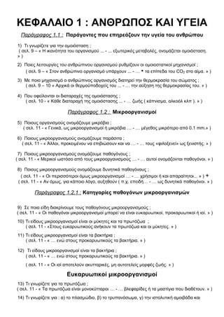 ΚΕΦΑΛΑΙΟ 1 : ΑΝΘΡΩΠΟΣ ΚΑΙ ΥΓΕΙΑ
Παράγραφος 1.1 : Παράγοντες που επηρεάζουν την υγεία του ανθρώπου
1) Τι γνωρίζετε για την ομοιόσταση ;
( σελ. 9 – « Η ικανότητα του οργανισμού ... - ... εξωτερικές μεταβολές, ονομάζεται ομοιόσταση.
» )
2) Ποιες λειτουργίες του ανθρώπινου οργανισμού ρυθμίζουν οι ομοιοστατικοί μηχανισμοί ;
( σελ. 9 – « Στον ανθρώπινο οργανισμό υπάρχουν ... - … • τα επίπεδα του CO2 στο αίμα. » )
3) Με ποιο μηχανισμό ο ανθρώπινος οργανισμός διατηρεί την θερμοκρασία του σώματος ;
( σελ. 9 – 10 « Αρχικά οι θερμοϋποδοχείς του ... - … την αύξηση της θερμοκρασίας του. » )
4) Που οφείλονται οι διαταραχές της ομοιόστασης ;
( σελ. 10 - « Κάθε διαταραχή της ομοιόστασης ... - … ζωής ( κάπνισμα, αλκοόλ κλπ ). » )
Παράγραφος 1.2 : Μικροοργανισμοί
5) Ποιους οργανισμούς ονομάζουμε μικρόβια ;
( σελ. 11 - « Γενικά, ως μικροοργανισμοί ή μικρόβια … - … μέγεθος μικρότερο από 0.1 mm.» )
6) Ποιους μικροοργανισμούς ονομάζουμε παράσιτα ;
( σελ. 11 - « Άλλοι, προκειμένου να επιβιώσουν και να … - … τους «φιλοξενεί» ως ξενιστής. » )
7) Ποιους μικροοργανισμούς ονομάζουμε παθογόνους ;
( σελ. 11 - « Μερικοί ωστόσο από τους μικροοργανισμούς … - … αυτοί ονομάζονται παθογόνοι. » )
8) Ποιους μικροοργανισμούς ονομάζουμε δυνητικά παθογόνους ;
( σελ. 11 - « Οι περισσότεροι όμως μικροοργανισμοί … - … χρήσιμοι ή και απαραίτητοι... » ) +
( σελ. 11 - « Αν όμως, για κάποιο λόγο, αυξηθούν ( π.χ. επειδή… - … ως δυνητικά παθογόνοι. » )
Παράγραφος 1.2.1 : Κατηγορίες παθογόνων μικροοργανισμών
9) Σε ποια είδη διακρίνουμε τους παθογόνους μικροοργανισμούς ;
( σελ. 11 - « Οι παθογόνοι μικροοργανισμοί μπορεί να είναι ευκαρυωτικοί, προκαρυωτικοί ή ιοί. » )
10) Τι είδους μικροοργανισμοί είναι οι μύκητες και τα πρωτόζωα ;
( σελ. 11 - «Στους ευκαρυωτικούς ανήκουν τα πρωτόζωα και οι μύκητες. » )
11) Τι είδους μικροοργανισμοί είναι τα βακτήρια ;
( σελ. 11 - « … ενώ στους προκαρυωτικούς τα βακτήρια. » )
12) Τι είδους μικροοργανισμοί είναι τα βακτήρια ;
( σελ. 11 - « … ενώ στους προκαρυωτικούς τα βακτήρια. » )
( σελ. 11 - « Οι ιοί αποτελούν ακυτταρικές, μη αυτοτελείς μορφές ζωής. » )
Ευκαρυωτικοί μικροοργανισμοί
13) Τι γνωρίζετε για τα πρωτόζωα ;
( σελ. 11 - « Τα πρωτόζωα είναι μονοκύτταροι … - … βλεφαρίδες ή τα μαστίγια που διαθέτουν. » )
14) Τι γνωρίζετε για : α) το πλασμώδιο, β) το τρυπανόσωμα, γ) την ιστολυτική αμοιβάδα και
 